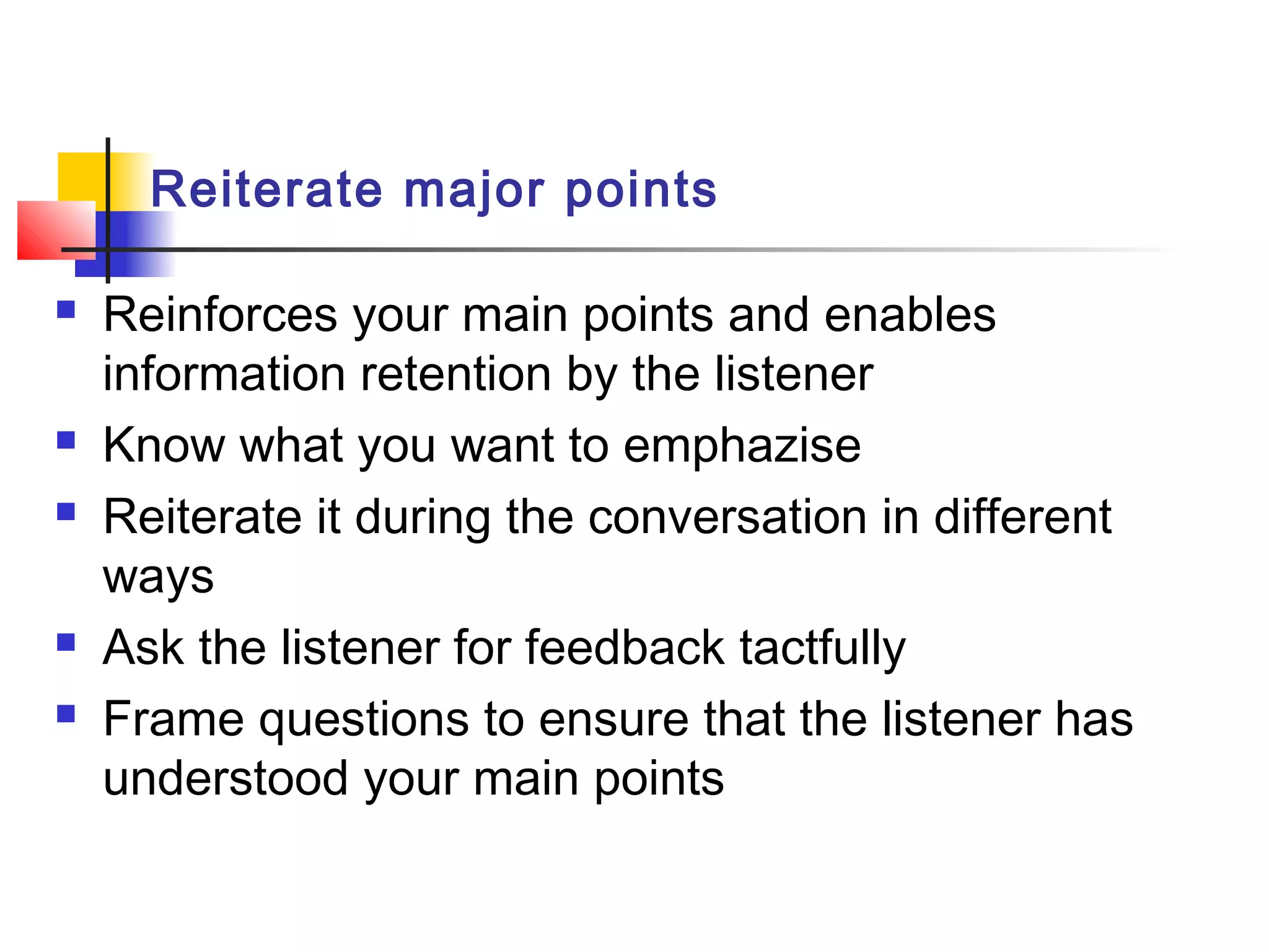 Reiterate major points
 Reinforces your main points and enables
information retention by the listener
 Know what you want to emphazise
 Reiterate it during the conversation in different
ways
 Ask the listener for feedback tactfully
 Frame questions to ensure that the listener has
understood your main points
 
