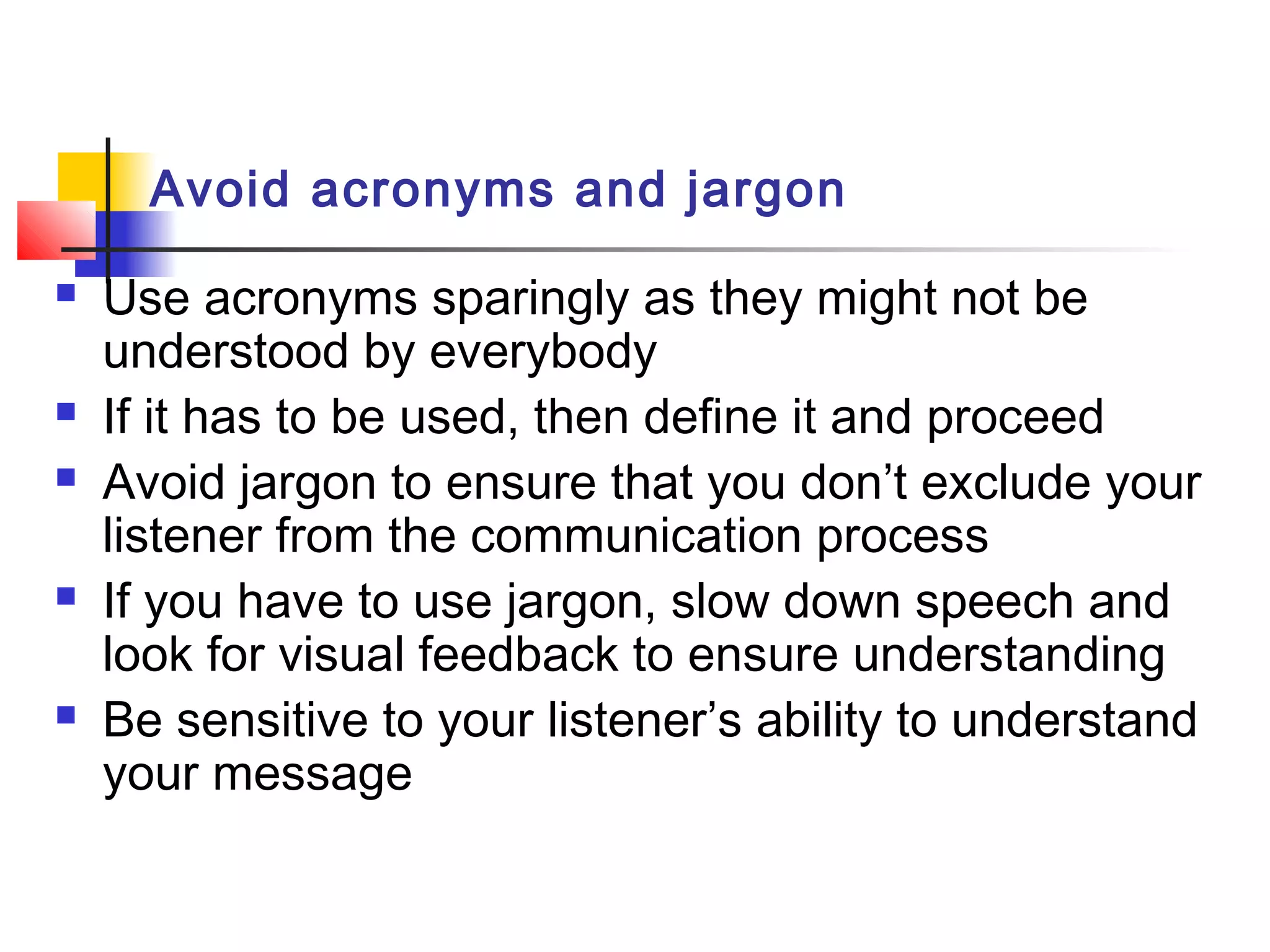 Avoid acronyms and jargon
 Use acronyms sparingly as they might not be
understood by everybody
 If it has to be used, then define it and proceed
 Avoid jargon to ensure that you don’t exclude your
listener from the communication process
 If you have to use jargon, slow down speech and
look for visual feedback to ensure understanding
 Be sensitive to your listener’s ability to understand
your message
 
