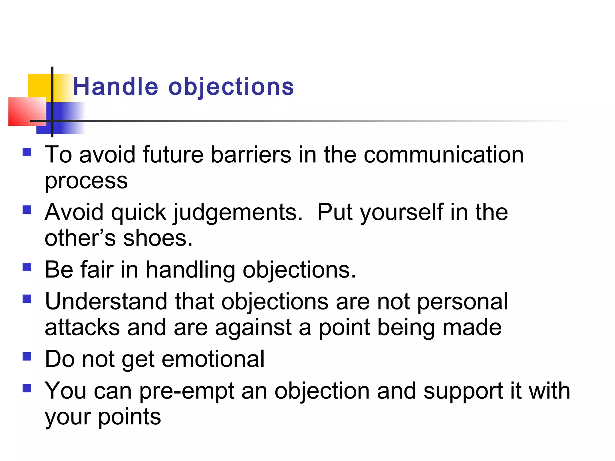 Handle objections
 To avoid future barriers in the communication
process
 Avoid quick judgements. Put yourself in the
other’s shoes.
 Be fair in handling objections.
 Understand that objections are not personal
attacks and are against a point being made
 Do not get emotional
 You can pre-empt an objection and support it with
your points
 
