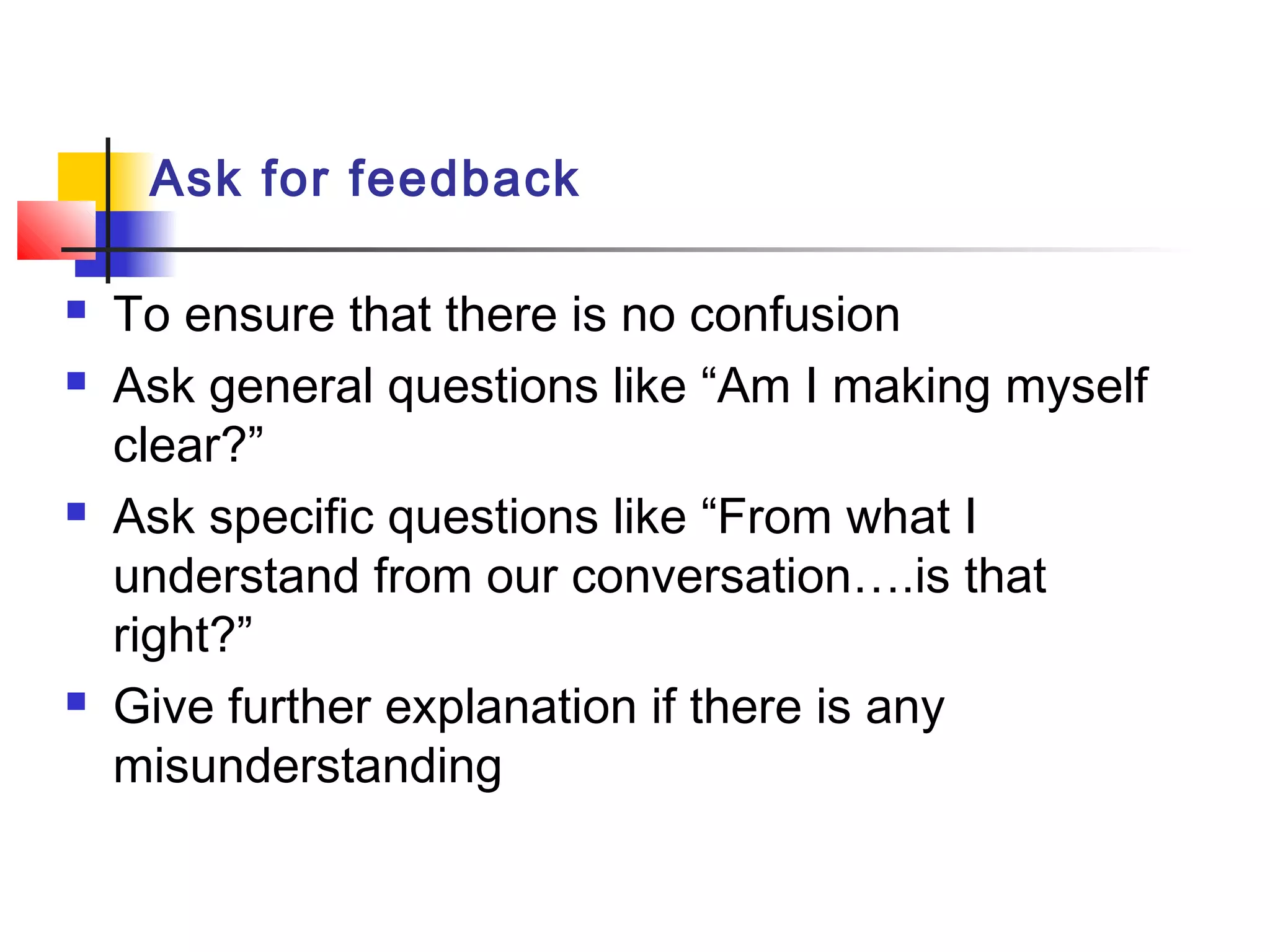 Ask for feedback
 To ensure that there is no confusion
 Ask general questions like “Am I making myself
clear?”
 Ask specific questions like “From what I
understand from our conversation….is that
right?”
 Give further explanation if there is any
misunderstanding
 