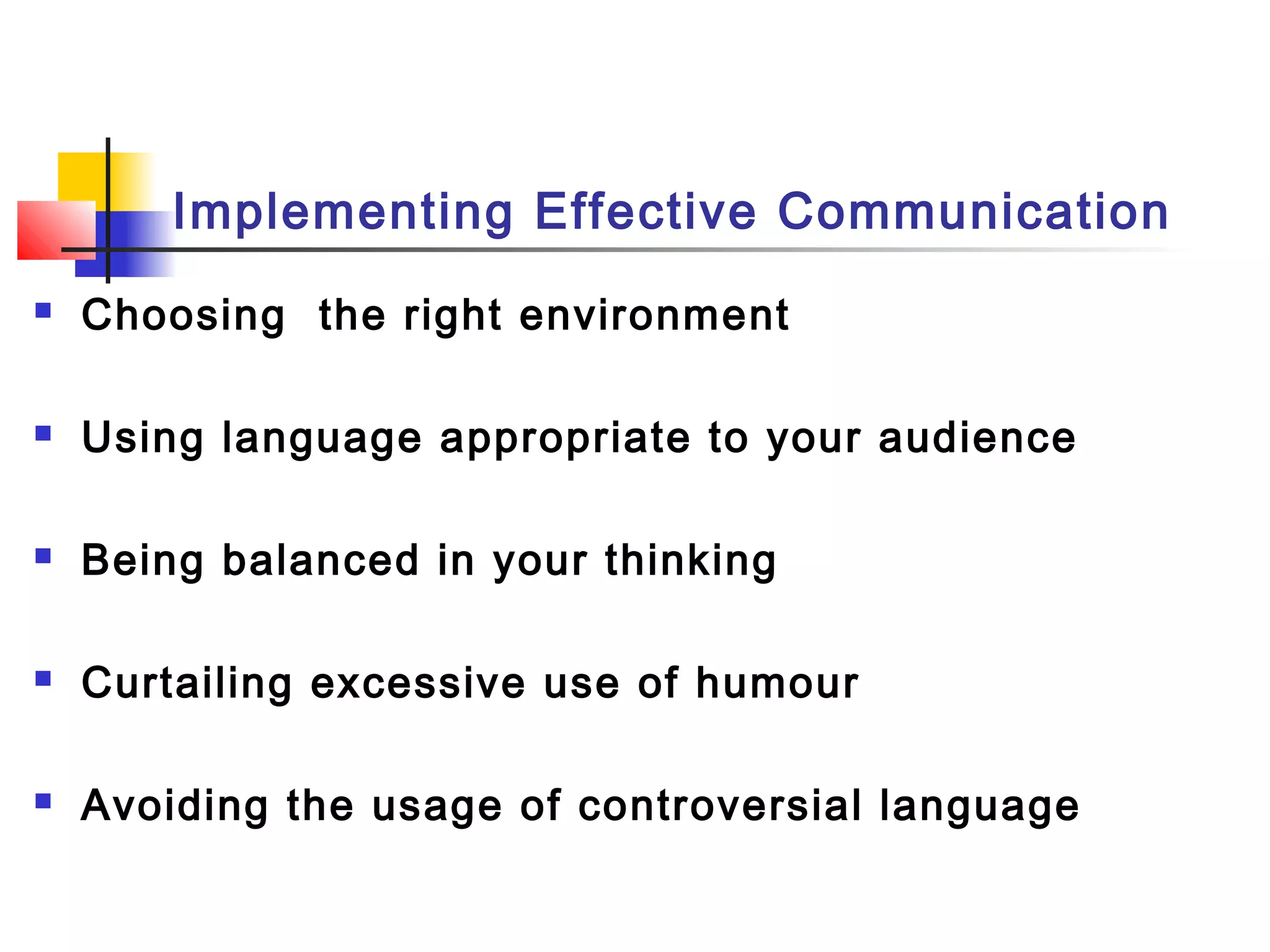 Implementing Effective Communication
 Choosing the right environment
 Using language appropriate to your audience
 Being balanced in your thinking
 Curtailing excessive use of humour
 Avoiding the usage of controversial language
 