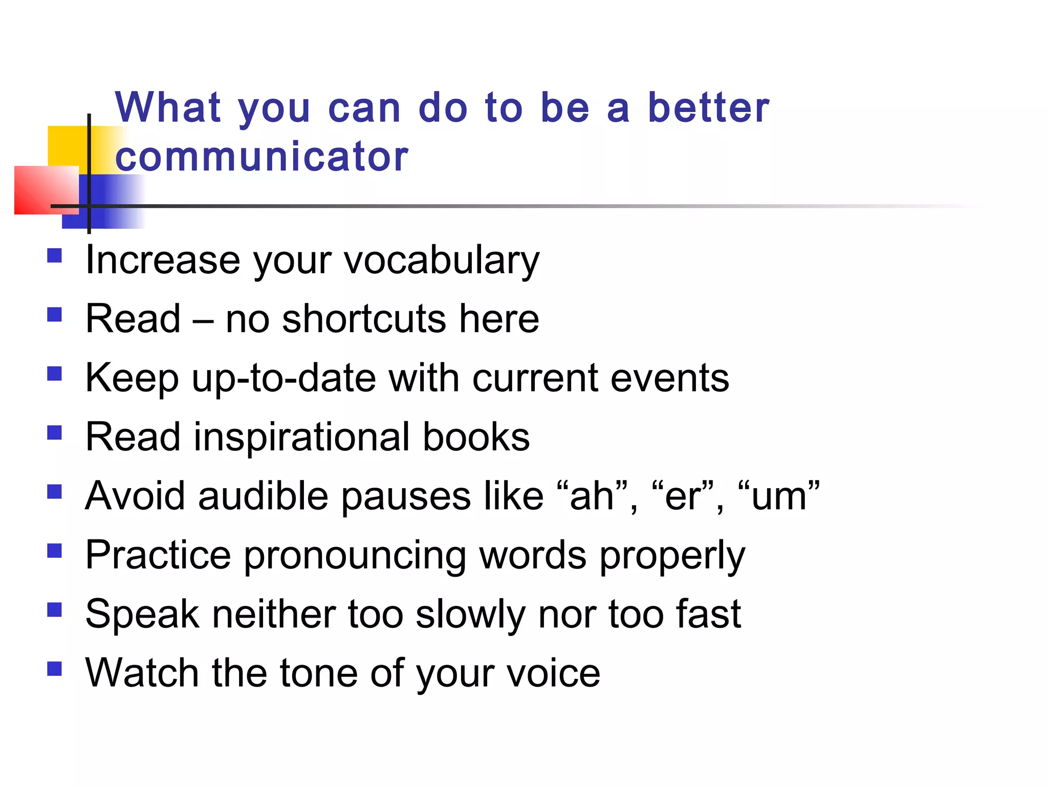 What you can do to be a better
communicator
 Increase your vocabulary
 Read – no shortcuts here
 Keep up-to-date with current events
 Read inspirational books
 Avoid audible pauses like “ah”, “er”, “um”
 Practice pronouncing words properly
 Speak neither too slowly nor too fast
 Watch the tone of your voice
 