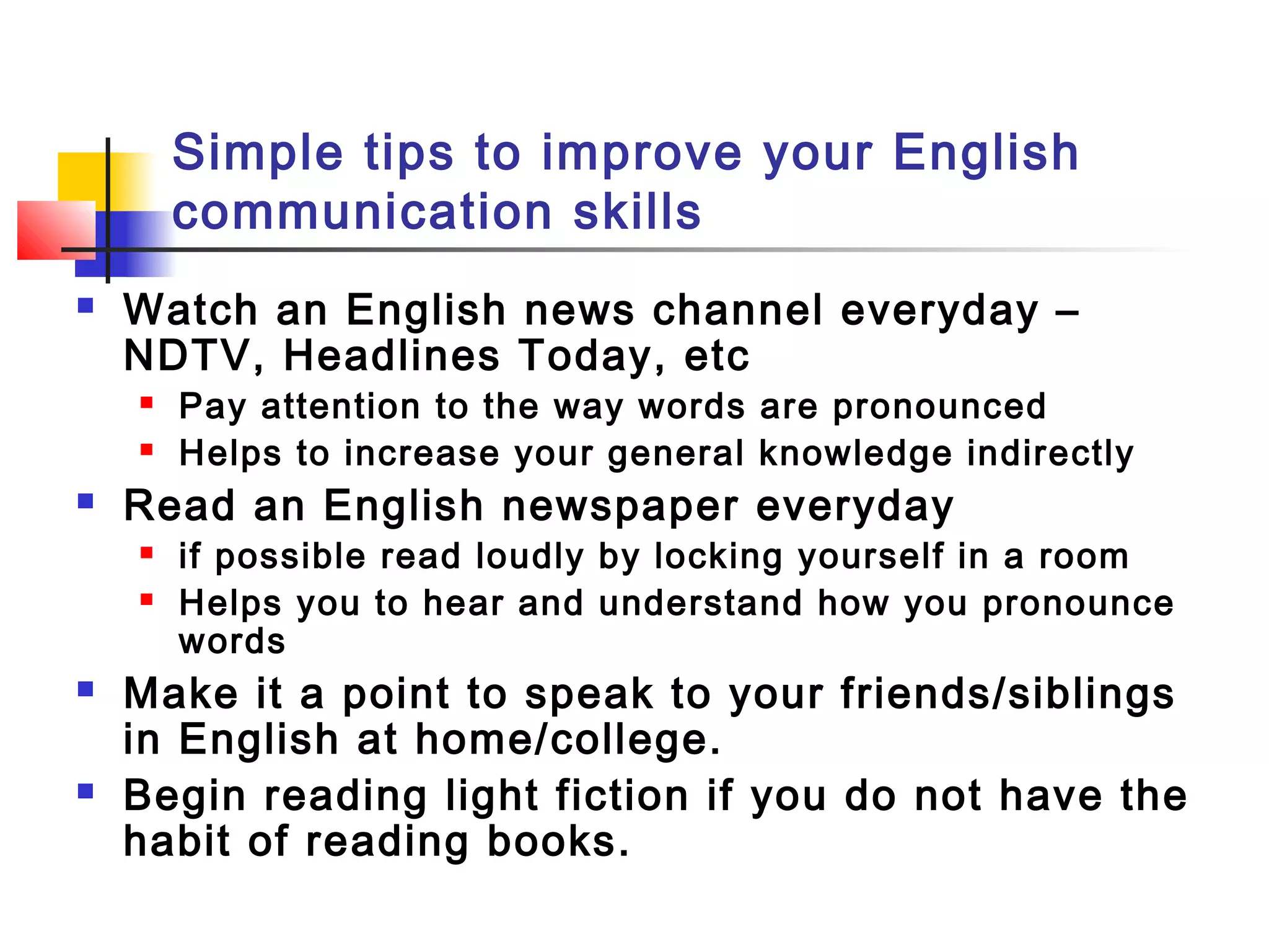 Simple tips to improve your English
communication skills
 Watch an English news channel everyday –
NDTV, Headlines Today, etc
 Pay attention to the way words are pronounced
 Helps to increase your general knowledge indirectly
 Read an English newspaper everyday
 if possible read loudly by locking yourself in a room
 Helps you to hear and understand how you pronounce
words
 Make it a point to speak to your friends/siblings
in English at home/college.
 Begin reading light fiction if you do not have the
habit of reading books.
 