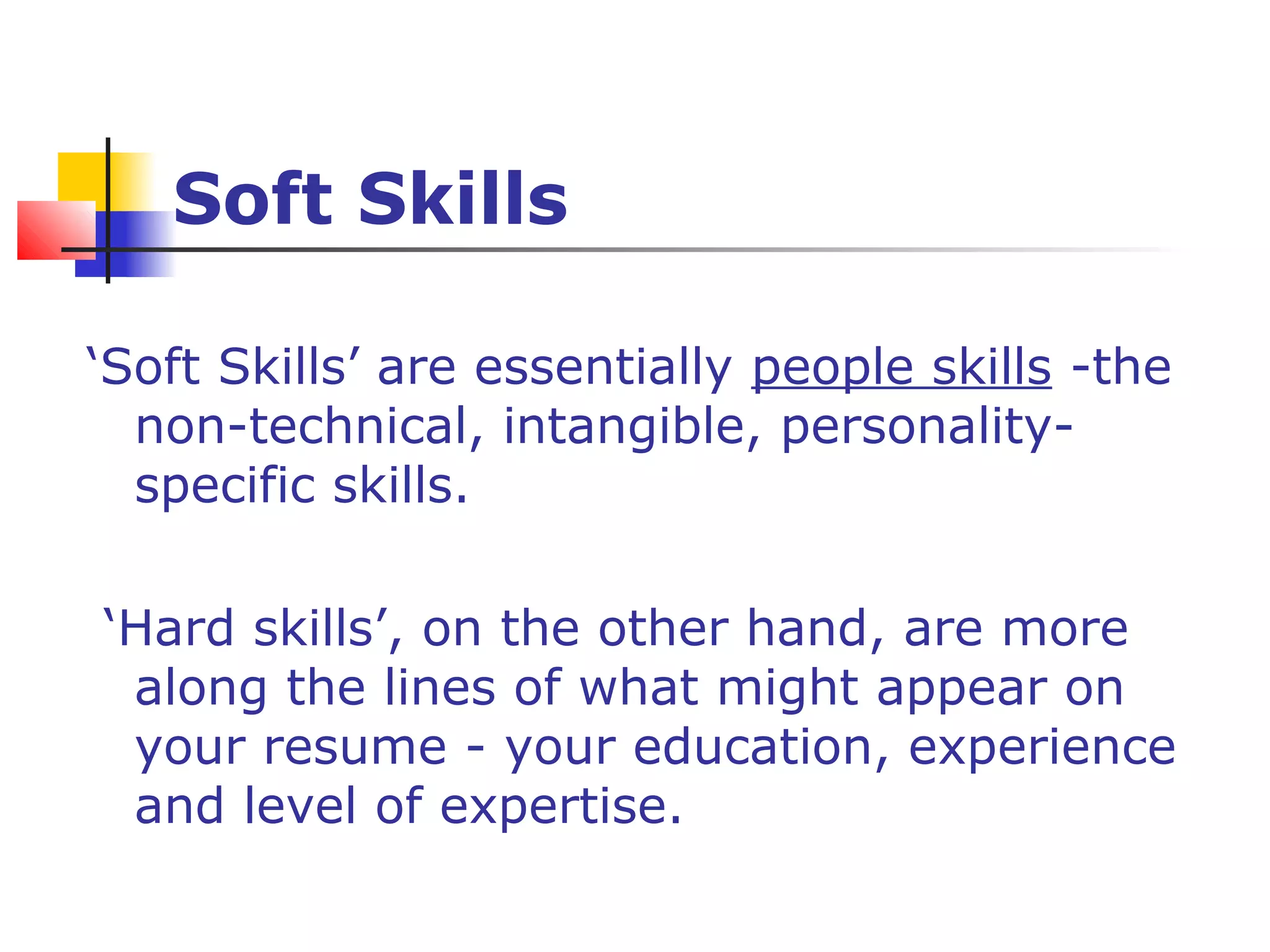 Soft Skills
‘Soft Skills’ are essentially people skills -the
non-technical, intangible, personality-
specific skills.
‘Hard skills’, on the other hand, are more
along the lines of what might appear on
your resume - your education, experience
and level of expertise.
 