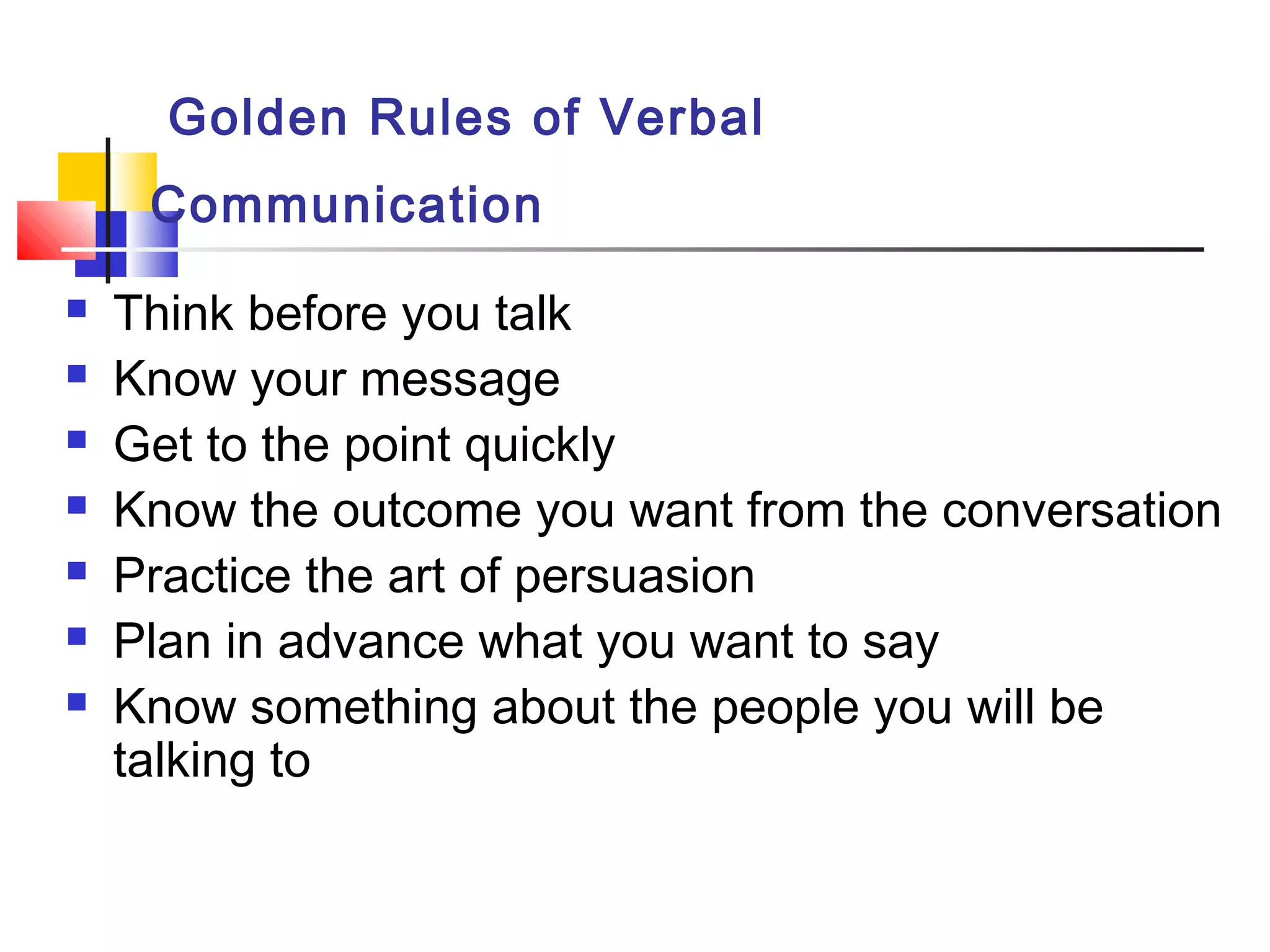 Golden Rules of Verbal
Communication
 Think before you talk
 Know your message
 Get to the point quickly
 Know the outcome you want from the conversation
 Practice the art of persuasion
 Plan in advance what you want to say
 Know something about the people you will be
talking to
 