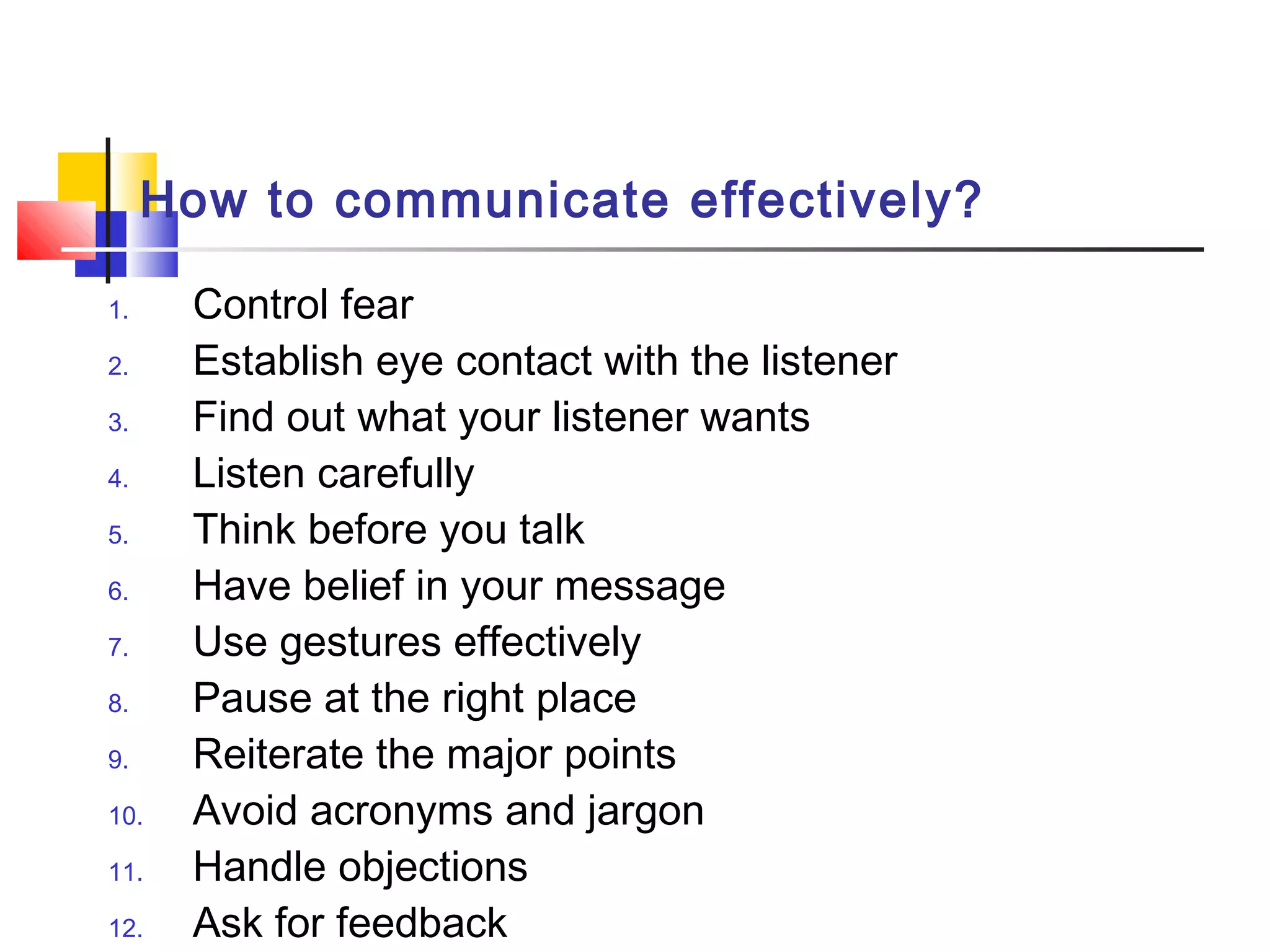 How to communicate effectively?
1. Control fear
2. Establish eye contact with the listener
3. Find out what your listener wants
4. Listen carefully
5. Think before you talk
6. Have belief in your message
7. Use gestures effectively
8. Pause at the right place
9. Reiterate the major points
10. Avoid acronyms and jargon
11. Handle objections
12. Ask for feedback
 