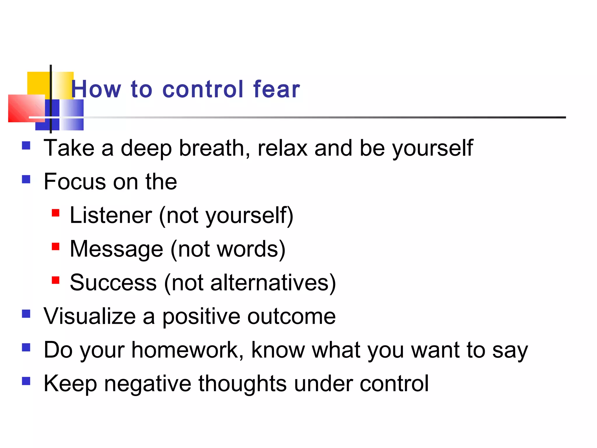 How to control fear
 Take a deep breath, relax and be yourself
 Focus on the
 Listener (not yourself)
 Message (not words)
 Success (not alternatives)
 Visualize a positive outcome
 Do your homework, know what you want to say
 Keep negative thoughts under control
 