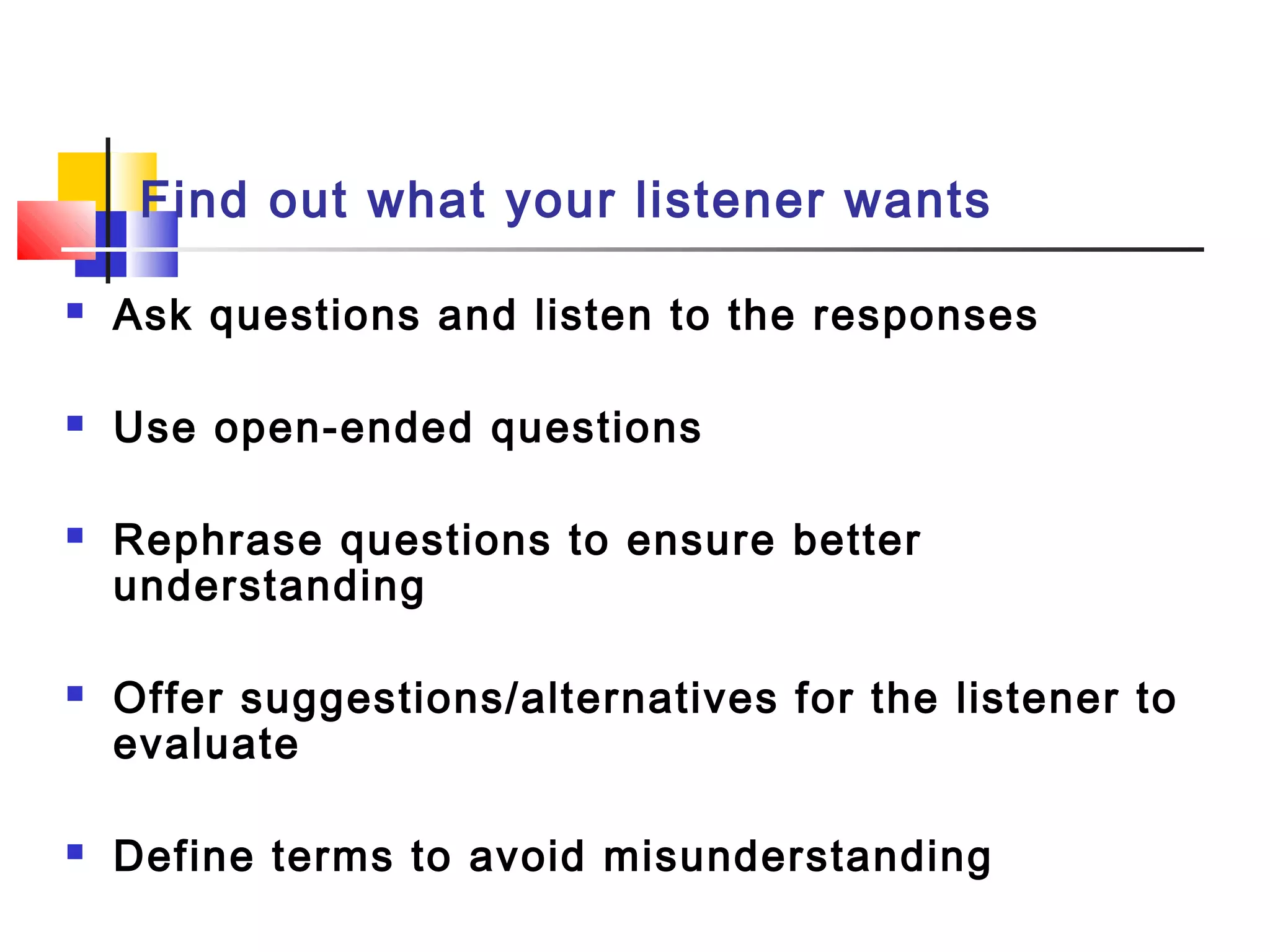 Find out what your listener wants
 Ask questions and listen to the responses
 Use open-ended questions
 Rephrase questions to ensure better
understanding
 Offer suggestions/alternatives for the listener to
evaluate
 Define terms to avoid misunderstanding
 