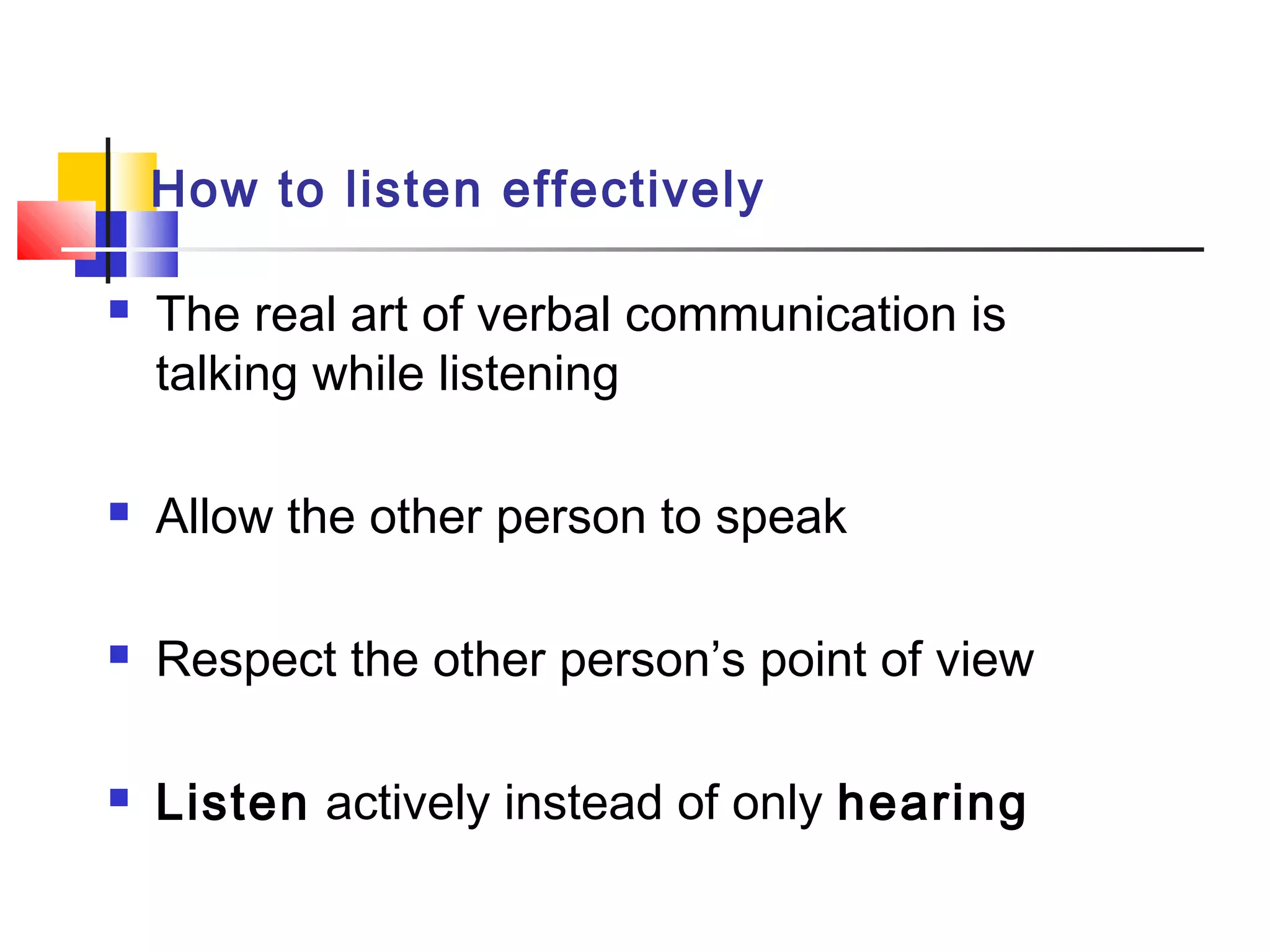 How to listen effectively
 The real art of verbal communication is
talking while listening
 Allow the other person to speak
 Respect the other person’s point of view
 Listen actively instead of only hearing
 