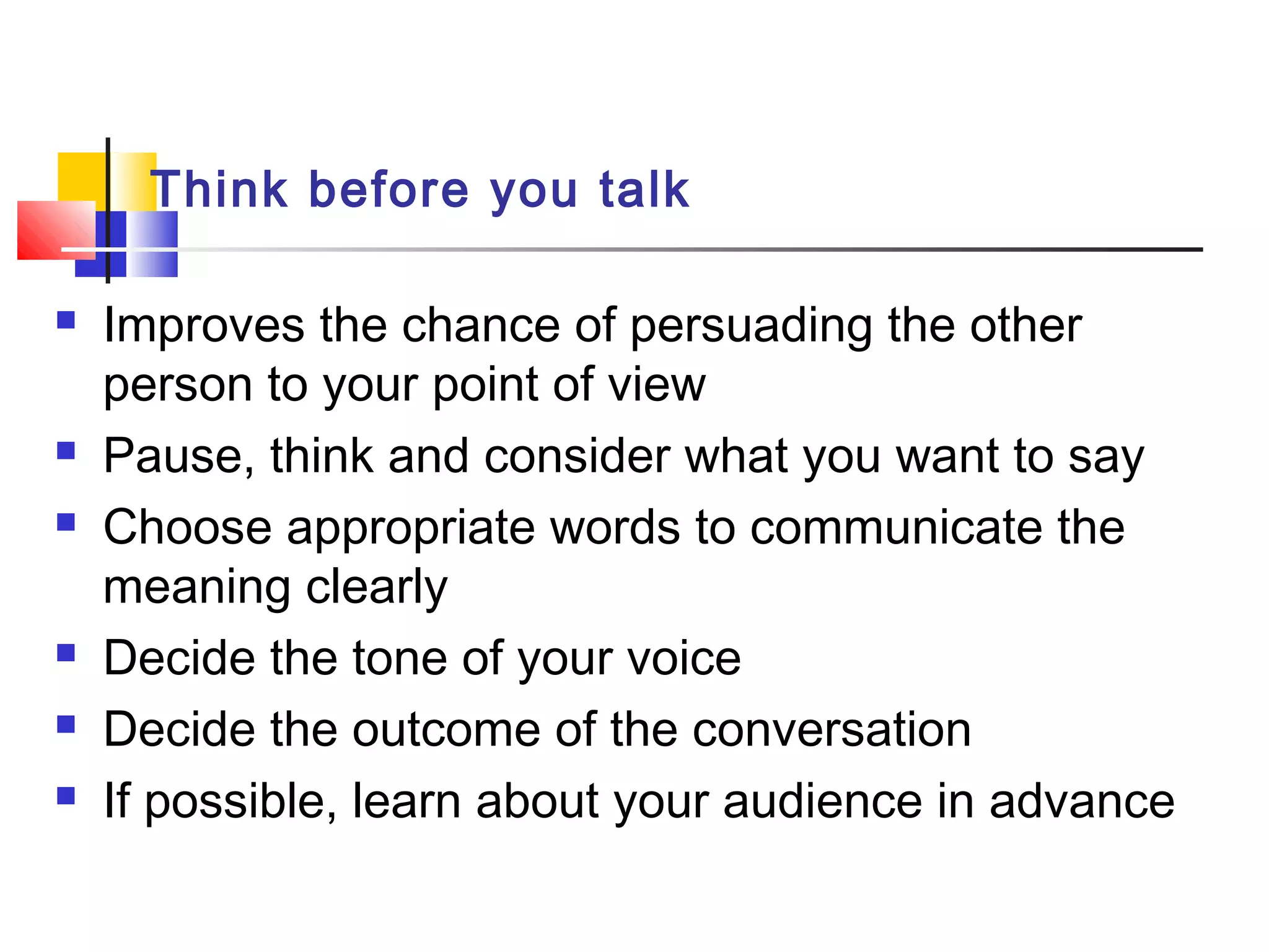 Think before you talk
 Improves the chance of persuading the other
person to your point of view
 Pause, think and consider what you want to say
 Choose appropriate words to communicate the
meaning clearly
 Decide the tone of your voice
 Decide the outcome of the conversation
 If possible, learn about your audience in advance
 
