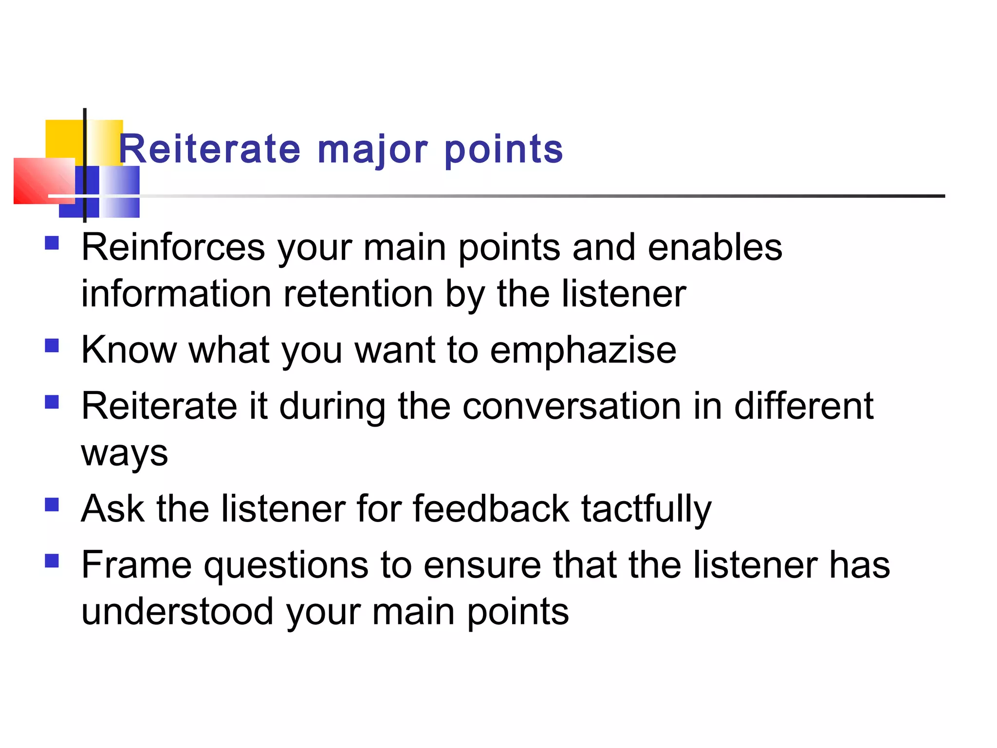 Reiterate major points
 Reinforces your main points and enables
information retention by the listener
 Know what you want to emphazise
 Reiterate it during the conversation in different
ways
 Ask the listener for feedback tactfully
 Frame questions to ensure that the listener has
understood your main points
 