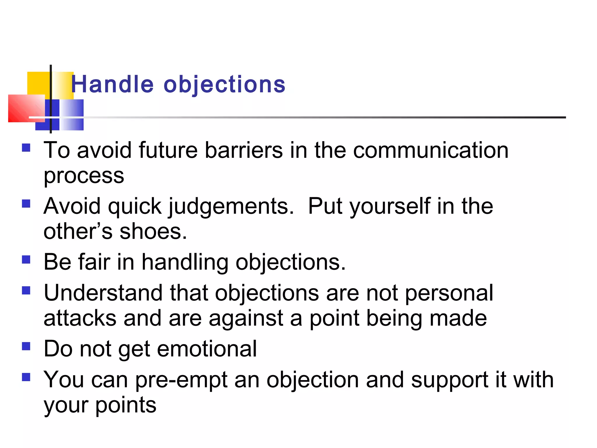 Handle objections
 To avoid future barriers in the communication
process
 Avoid quick judgements. Put yourself in the
other’s shoes.
 Be fair in handling objections.
 Understand that objections are not personal
attacks and are against a point being made
 Do not get emotional
 You can pre-empt an objection and support it with
your points
 