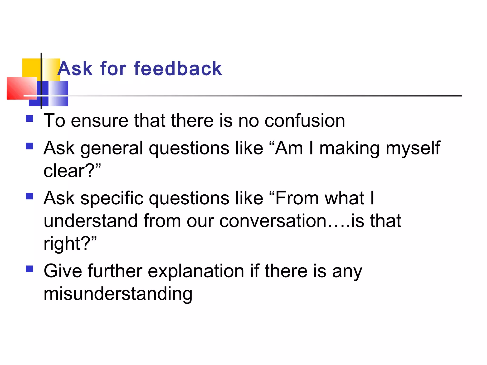Ask for feedback
 To ensure that there is no confusion
 Ask general questions like “Am I making myself
clear?”
 Ask specific questions like “From what I
understand from our conversation….is that
right?”
 Give further explanation if there is any
misunderstanding
 
