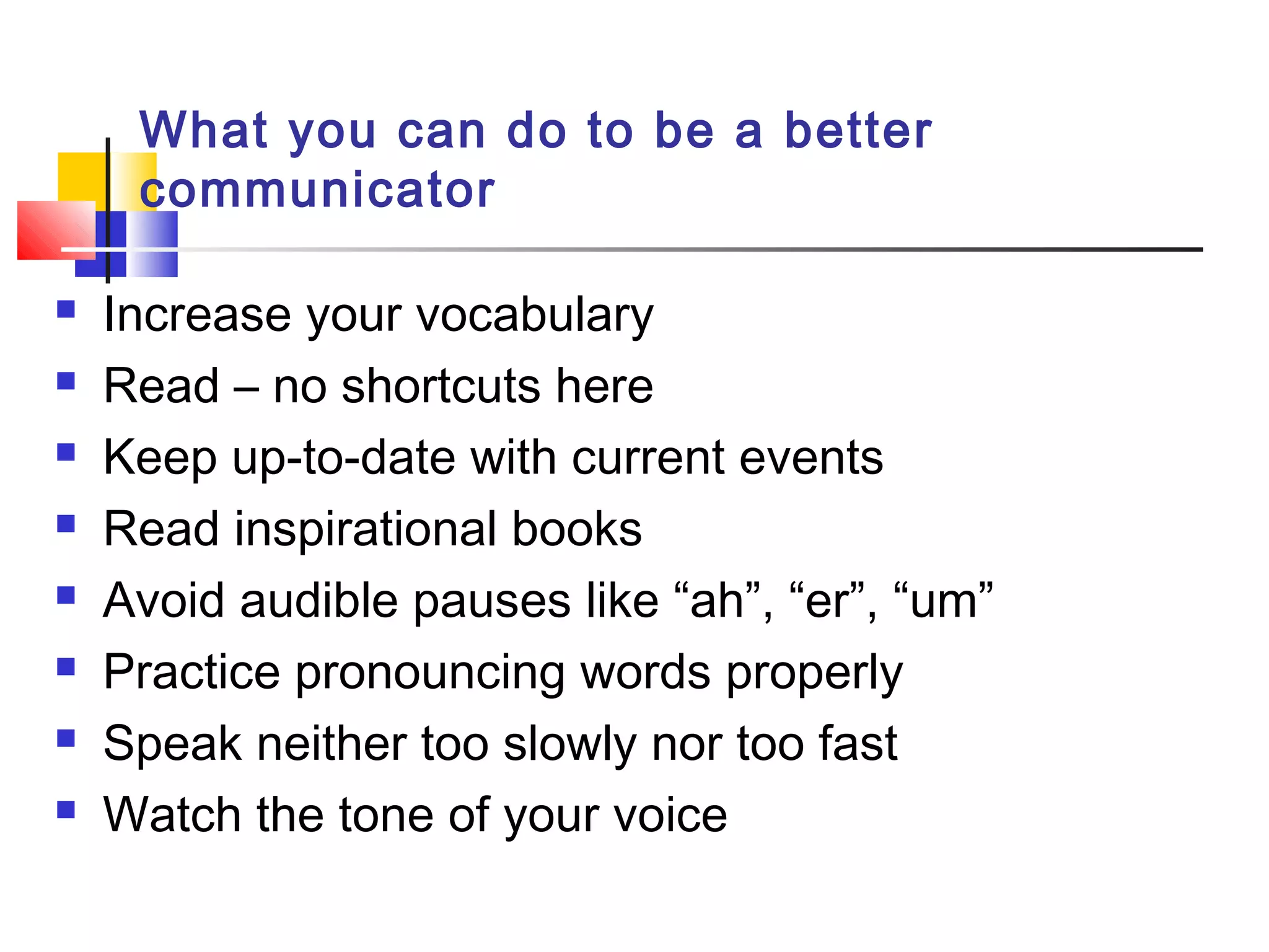 What you can do to be a better
communicator
 Increase your vocabulary
 Read – no shortcuts here
 Keep up-to-date with current events
 Read inspirational books
 Avoid audible pauses like “ah”, “er”, “um”
 Practice pronouncing words properly
 Speak neither too slowly nor too fast
 Watch the tone of your voice
 