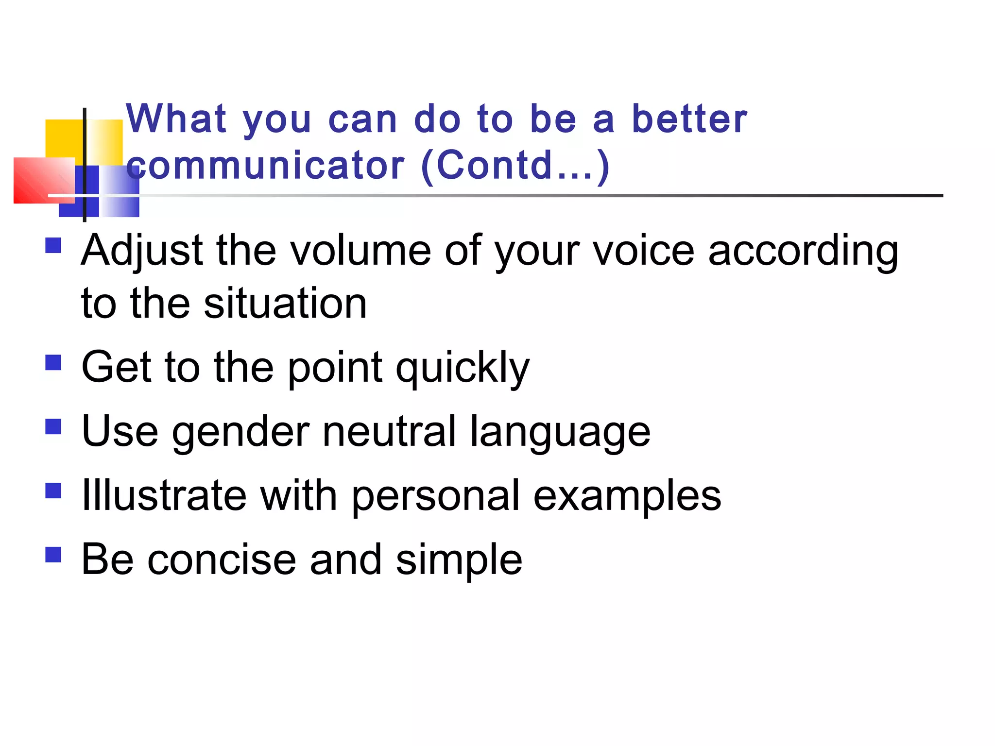 What you can do to be a better
communicator (Contd…)
 Adjust the volume of your voice according
to the situation
 Get to the point quickly
 Use gender neutral language
 Illustrate with personal examples
 Be concise and simple
 