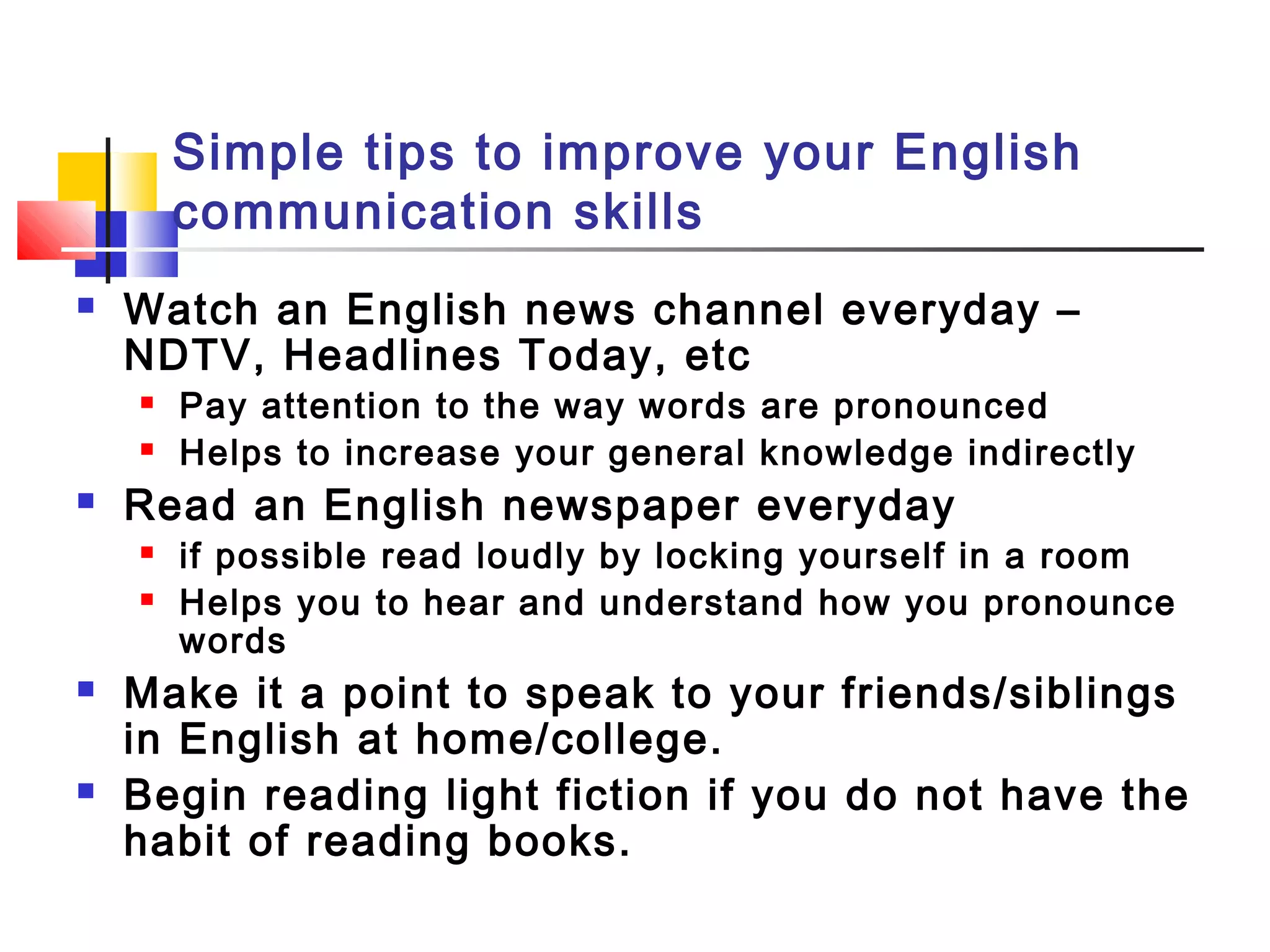 Simple tips to improve your English
communication skills
 Watch an English news channel everyday –
NDTV, Headlines Today, etc
 Pay attention to the way words are pronounced
 Helps to increase your general knowledge indirectly
 Read an English newspaper everyday
 if possible read loudly by locking yourself in a room
 Helps you to hear and understand how you pronounce
words
 Make it a point to speak to your friends/siblings
in English at home/college.
 Begin reading light fiction if you do not have the
habit of reading books.
 