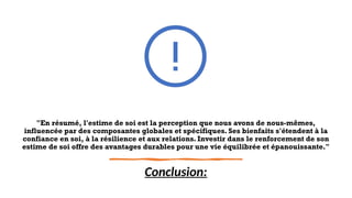 "En résumé, l'estime de soi est la perception que nous avons de nous-mêmes,
influencée par des composantes globales et spécifiques. Ses bienfaits s'étendent à la
confiance en soi, à la résilience et aux relations. Investir dans le renforcement de son
estime de soi offre des avantages durables pour une vie équilibrée et épanouissante."
Conclusion:
 