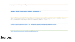 Sources:
https://www.mon-psychotherapeute.com/limportance-de-lestime-de-soi/
Estime de soi : définition, manque, comment la développer ? (journaldesfemmes.fr)
edgeservices.bing.com/edgesvc/redirect?url=https%3A%2F%2Fwww.mon-psychotherapeute.com%2Flimportance-de-lestime-de-soi%2F&hash=15%2FVKe
%2B0ybcv5aNt%2Bw8zZZdcO%2FEZtPLotmTzOr0DUKA%3D&key=psc-underside&usparams=cvid%3A51D%7CBingProd
%7C16C0D22EE7B84BF3A8A9BF7EC38C29E92672D70C3BB7434417DDAB4FE1AFEE2C%5Ertone%3ABalanced
Quels sont les facteurs qui influencent l'estime de soi ? - PlaneteFemmes : Magazine d'informations pour les femmes et mamans
Cultiver une estime de soi positive et s’épanouir - Alexia Barré (alexiabarre.fr)
 