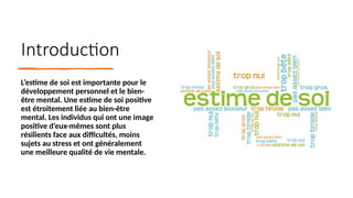 Introduction
L’estime de soi est importante pour le
développement personnel et le bien-
être mental. Une estime de soi positive
est étroitement liée au bien-être
mental. Les individus qui ont une image
positive d’eux-mêmes sont plus
résilients face aux difficultés, moins
sujets au stress et ont généralement
une meilleure qualité de vie mentale.
 