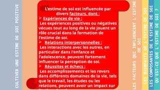 QU'EST-CE
QUE
L'ESTIME
DE
SOI
?
LES
COMPOSANTES
DE
L'ESTIME
DE
SOI
LES
BIENFAITS
DE
L'ESTIME
DE
SOI
LES
FACTEURS
QUI
INFLUENCENT
L'ESTIME
DE
SOI
CULTIVER
UNE
ESTIME
DE
SOI
POSITIVE
L'estime de soi est influencée par
divers facteurs, dont :
 Expériences de vie :
Les expériences positives ou négatives
vécues tout au long de la vie jouent un
rôle crucial dans la formation de
l'estime de soi.
 Relations interpersonnelles :
Les interactions avec les autres, en
particulier dans l'enfance et
l'adolescence, peuvent fortement
influencer la perception de soi.
 Réussites et échecs :
Les accomplissements et les revers
dans différents domaines de la vie, tels
que le travail, les études ou les
relations, peuvent avoir un impact sur
 