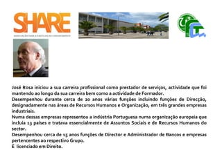 José Rosa iniciou a sua carreira profissional como prestador de serviços, actividade que foi
mantendo ao longo da sua carreira bem como a actividade de Formador.
Desempenhou durante cerca de 20 anos várias funções incluindo funções de Direcção,
designadamente nas áreas de Recursos Humanos e Organização, em três grandes empresas
industriais.
Numa dessas empresas representou a indústria Portuguesa numa organização europeia que
incluía 13 países e tratava essencialmente de Assuntos Sociais e de Recursos Humanos do
sector.
Desempenhou cerca de 15 anos funções de Director e Administrador de Bancos e empresas
pertencentes ao respectivo Grupo.
É licenciado em Direito.
 
