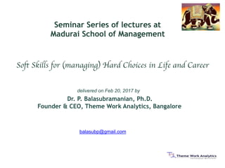 balasubp@gmail.com
Soft Skills for (managing) Hard Choices in Life and Career
delivered on Feb 20, 2017 by
Dr. P. Balasubramanian, Ph.D. 
Founder & CEO, Theme Work Analytics, Bangalore 
Seminar Series of lectures at
Madurai School of Management
 