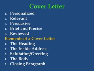 1. Personalized
2. Relevant
3. Persuasive
4. Brief and Precise
5. Reviewed
Elements of a Cover Letter
1. The Heading
2. The Inside Address
3. Salutation/Greeting
4. The Body
5. Closing Paragraph
 