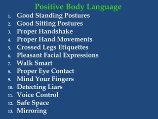 1. Good Standing Postures
2. Good Sitting Postures
3. Proper Handshake
4. Proper Hand Movements
5. Crossed Legs Etiquettes
6. Pleasant Facial Expressions
7. Walk Smart
8. Proper Eye Contact
9. Mind Your Fingers
10. Detecting Liars
11. Voice Control
12. Safe Space
13. Mirroring
 