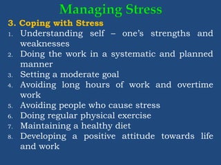 3. Coping with Stress
1. Understanding self – one’s strengths and
weaknesses
2. Doing the work in a systematic and planned
manner
3. Setting a moderate goal
4. Avoiding long hours of work and overtime
work
5. Avoiding people who cause stress
6. Doing regular physical exercise
7. Maintaining a healthy diet
8. Developing a positive attitude towards life
and work
 