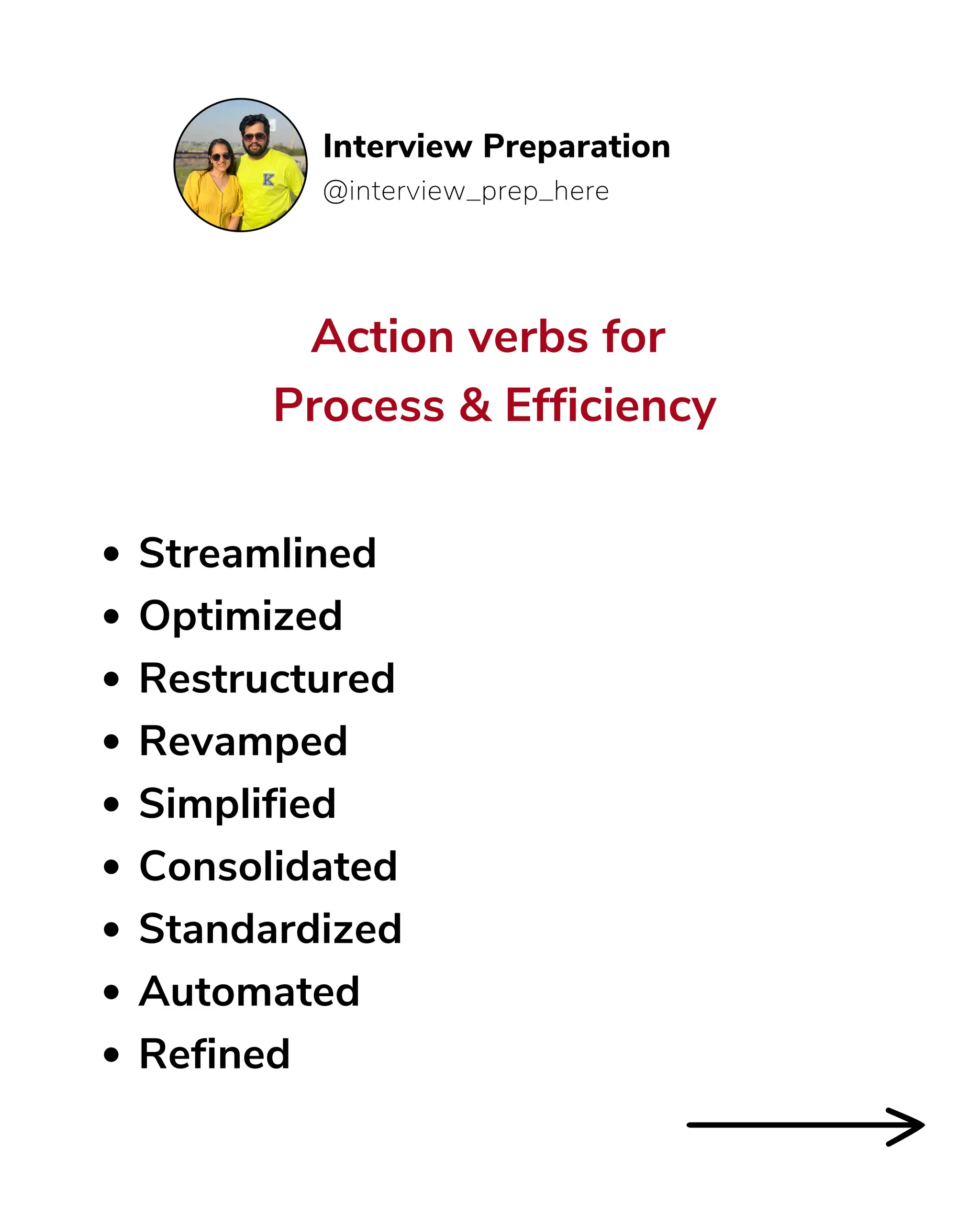 Action verbs for
Process & Efficiency
@interview_prep_here
Interview Preparation
Streamlined
Optimized
Restructured
Revamped
Simplified
Consolidated
Standardized
Automated
Refined
 