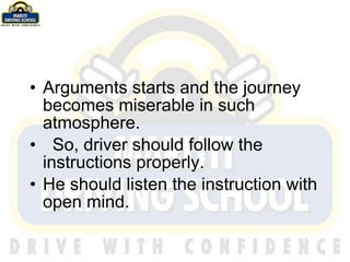 Arguments starts and the journey becomes miserable in such atmosphere. So, driver should follow the instructions properly. He should listen the instruction with open mind. 