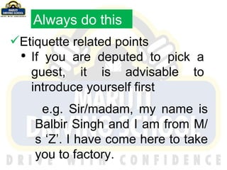Etiquette related points If you are deputed to pick a guest, it is advisable to introduce yourself first e.g. Sir/madam, my name is Balbir Singh and I am from M/s ‘Z’. I have come here to take you to factory. Always do this 