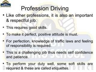 Profession Driving Like other professions, it is also an important & respectful job. This requires good skills. To make it perfect, positive attitude is must. For perfection, knowledge of traffic laws and feeling of responsibility is required. This is a challenging job thus needs self confidence and patience.  To perform your duty well, some soft skills are required & these are called etiquettes. 