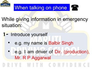 When talking on phone While giving information in emergency situation: 1-  Introduce yourself e.g. my name is  Balbir Singh e.g. I am driver of  Dir. (production), Mr. R P Aggarwal    