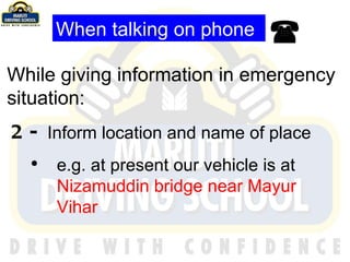 When talking on phone While giving information in emergency situation: 2-  Inform location and name of place e.g. at present our vehicle is at  Nizamuddin bridge near Mayur Vihar 