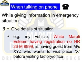  While giving information in emergency situation: 3-  Give details of situation e.g. my vehicle,  White   Maruti Esteem having registration no HR 26 M 9999,  is having guest from M/s XYZ who wants to visit place “X” before visiting factory/office When talking on phone 