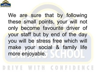 We are sure that by following these small points, your will not only become favourite driver of your staff but by end of the day you will be stress free which will make your social & family life more enjoyable. 