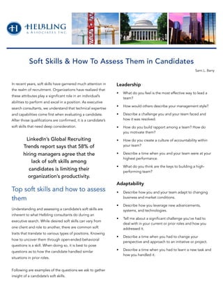In recent years, soft skills have garnered much attention in
the realm of recruitment. Organizations have realized that
these attributes play a significant role in an individual’s
abilities to perform and excel in a position. As executive
search consultants, we understand that technical expertise
and capabilities come first when evaluating a candidate.
After those qualifications are confirmed, it is a candidate’s
soft skills that need deep consideration.
Top soft skills and how to assess
them
Understanding and assessing a candidate’s soft skills are
inherent to what Helbling consultants do during an
executive search. While desired soft skills can vary from
one client and role to another, there are common soft
traits that translate to various types of positions. Knowing
how to uncover them through open-ended behavioral
questions is a skill. When doing so, it is best to pose
questions as to how the candidate handled similar
situations in prior roles.
Following are examples of the questions we ask to gather
insight of a candidate’s soft skills.
Leadership
• What do you feel is the most effective way to lead a
team?
• How would others describe your management style?
• Describe a challenge you and your team faced and
how it was resolved.
• How do you build rapport among a team? How do
you motivate them?
• How do you create a culture of accountability within
your team?
• Describe a time when you and your team were at your
highest performance.
• What do you think are the keys to building a high-
performing team?
Adaptability
• Describe how you and your team adapt to changing
business and market conditions.
• Describe how you leverage new advancements,
systems, and technologies.
• Tell me about a significant challenge you’ve had to
deal with in your current or prior roles and how you
addressed it.
• Describe a time when you had to change your
perspective and approach to an initiative or project.
• Describe a time when you had to learn a new task and
how you handled it.
Soft Skills & How To Assess Them in Candidates
Sami L. Barry
LinkedIn’s Global Recruiting
Trends report says that 58% of
hiring managers agree that the
lack of soft skills among
candidates is limiting their
organization’s productivity.
 