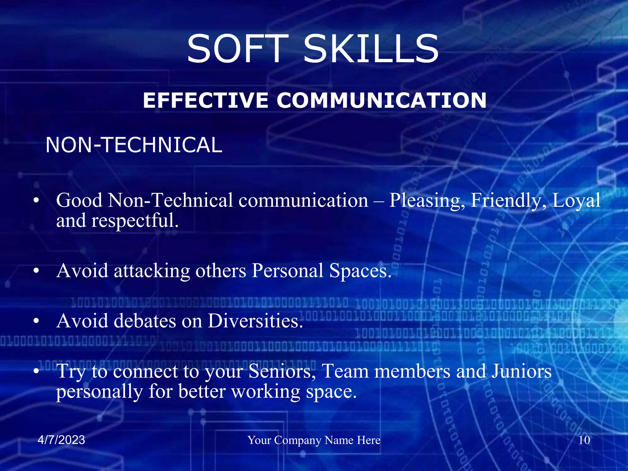 4/7/2023 Your Company Name Here 10
• Good Non-Technical communication – Pleasing, Friendly, Loyal
and respectful.
• Avoid attacking others Personal Spaces.
• Avoid debates on Diversities.
• Try to connect to your Seniors, Team members and Juniors
personally for better working space.
SOFT SKILLS
EFFECTIVE COMMUNICATION
NON-TECHNICAL
 
