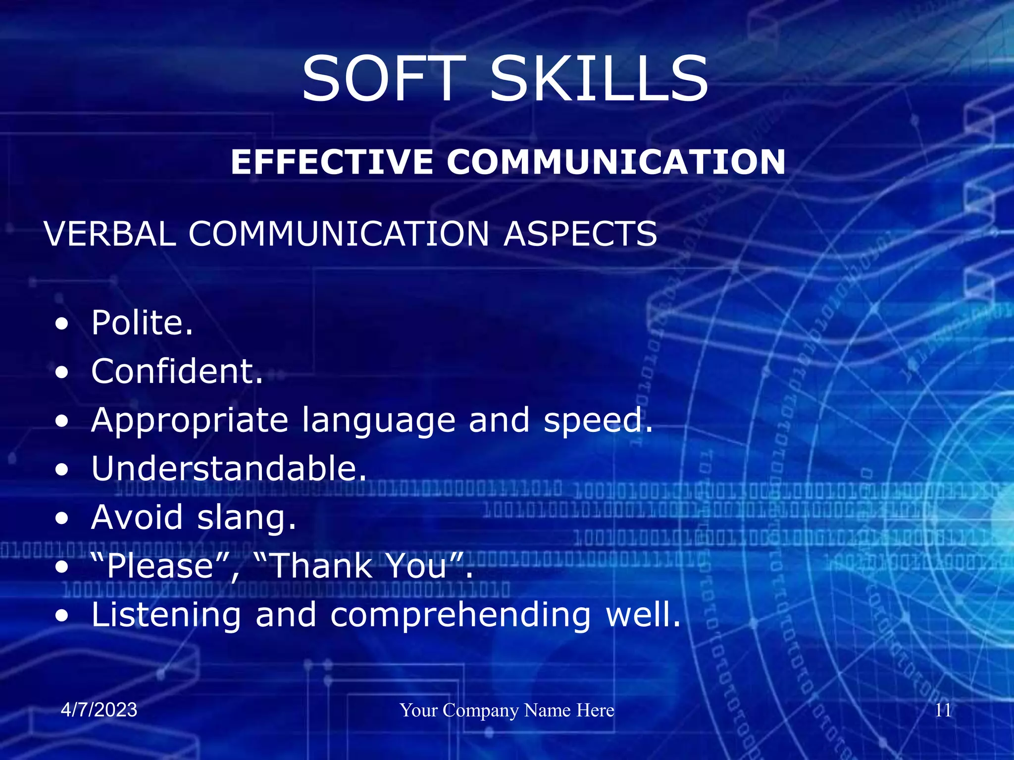 4/7/2023 Your Company Name Here 11
• Polite.
• Confident.
• Appropriate language and speed.
• Understandable.
• Avoid slang.
• “Please”, “Thank You”.
• Listening and comprehending well.
SOFT SKILLS
EFFECTIVE COMMUNICATION
VERBAL COMMUNICATION ASPECTS
 