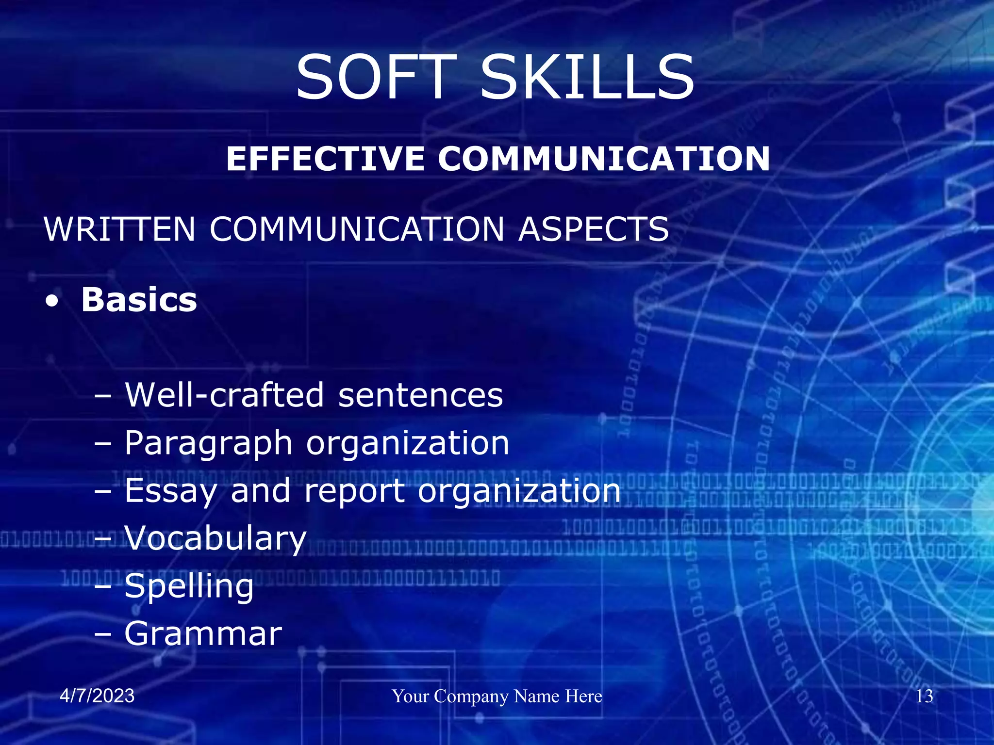 4/7/2023 Your Company Name Here 13
• Basics
– Well-crafted sentences
– Paragraph organization
– Essay and report organization
– Vocabulary
– Spelling
– Grammar
SOFT SKILLS
EFFECTIVE COMMUNICATION
WRITTEN COMMUNICATION ASPECTS
 