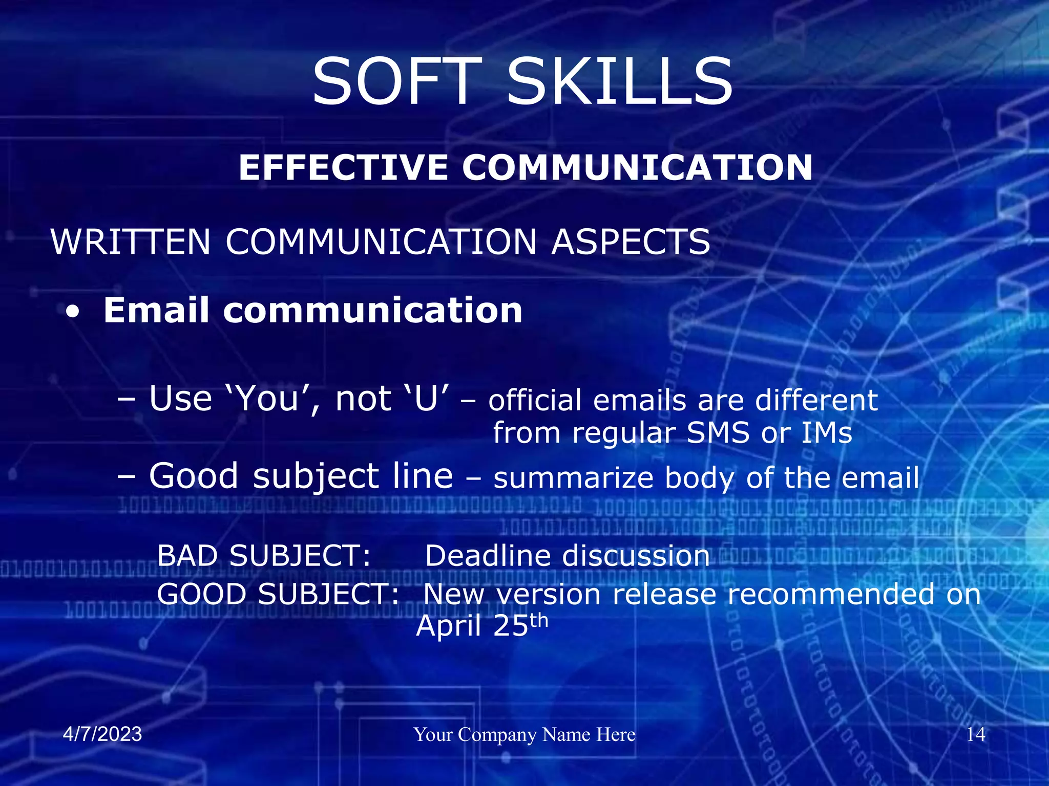 4/7/2023 Your Company Name Here 14
• Email communication
– Use ‘You’, not ‘U’ – official emails are different
from regular SMS or IMs
– Good subject line – summarize body of the email
BAD SUBJECT: Deadline discussion
GOOD SUBJECT: New version release recommended on
April 25th
SOFT SKILLS
EFFECTIVE COMMUNICATION
WRITTEN COMMUNICATION ASPECTS
 