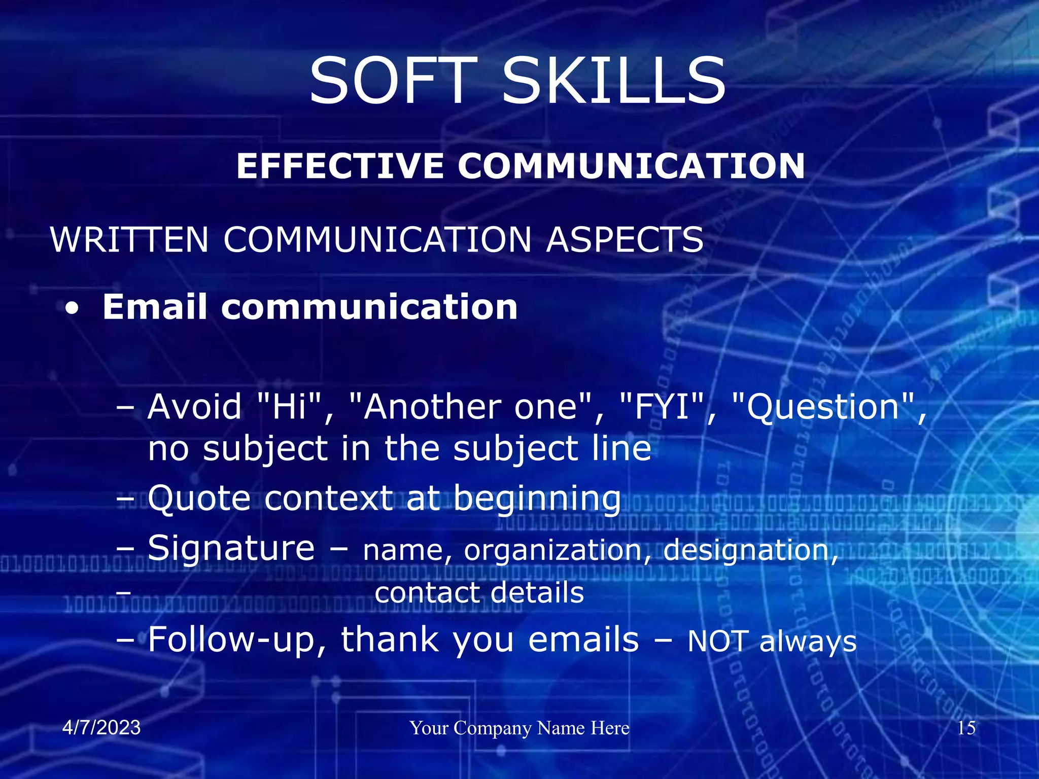 4/7/2023 Your Company Name Here 15
SOFT SKILLS
EFFECTIVE COMMUNICATION
WRITTEN COMMUNICATION ASPECTS
• Email communication
– Avoid "Hi", "Another one", "FYI", "Question",
no subject in the subject line
– Quote context at beginning
– Signature – name, organization, designation,
– contact details
– Follow-up, thank you emails – NOT always
 