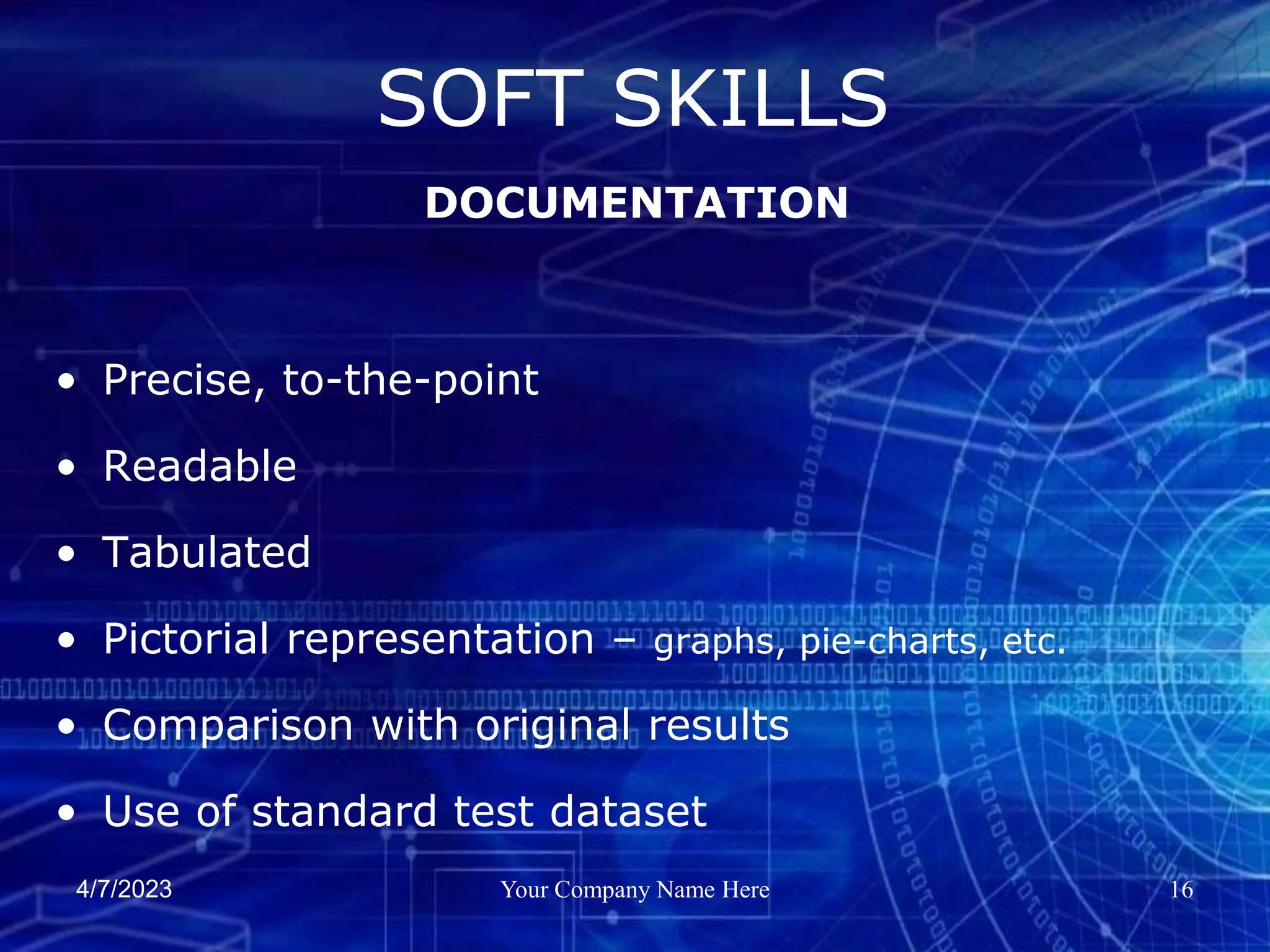4/7/2023 Your Company Name Here 16
• Precise, to-the-point
• Readable
• Tabulated
• Pictorial representation – graphs, pie-charts, etc.
• Comparison with original results
• Use of standard test dataset
SOFT SKILLS
DOCUMENTATION
 