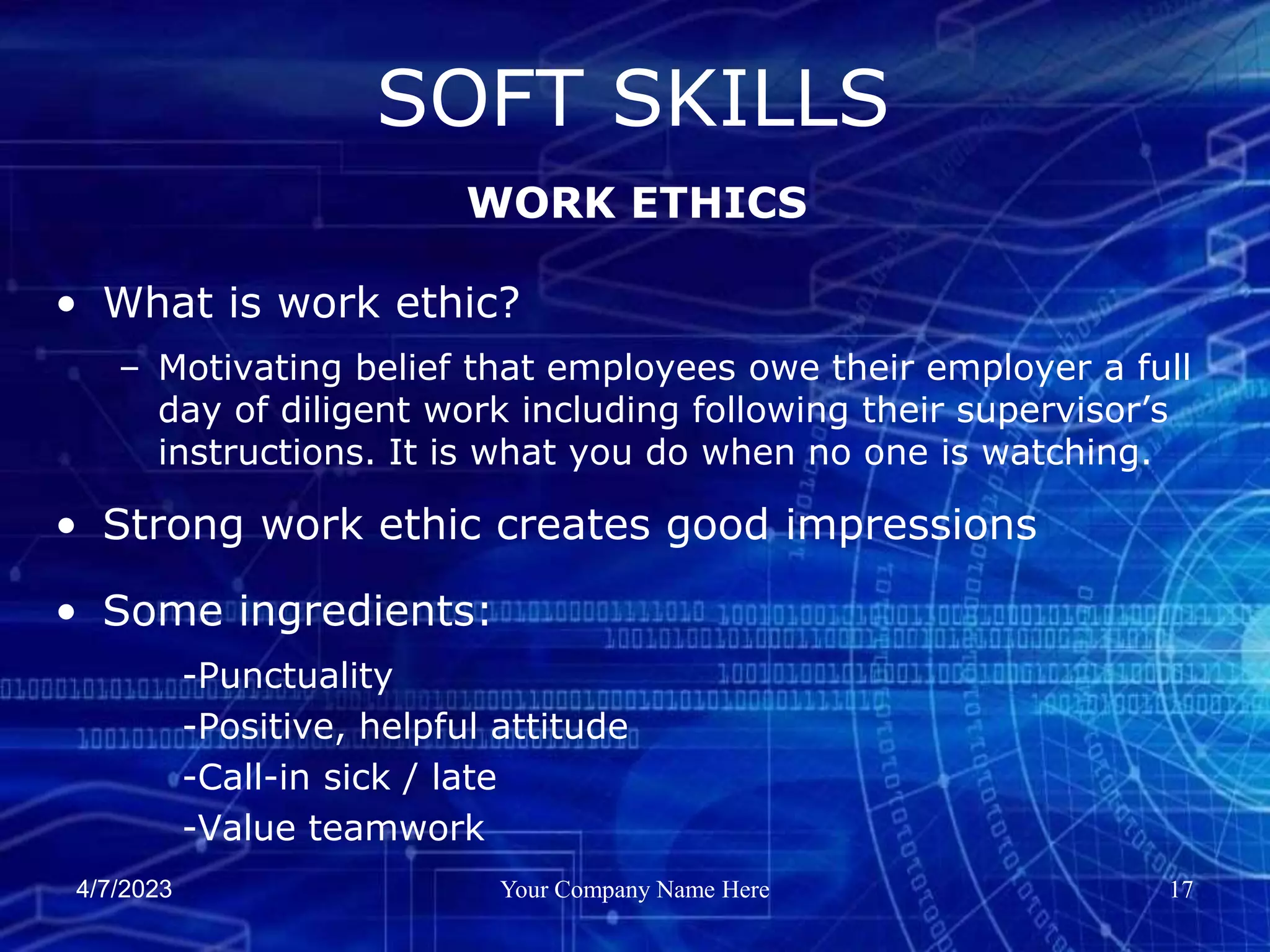 4/7/2023 Your Company Name Here 17
• What is work ethic?
– Motivating belief that employees owe their employer a full
day of diligent work including following their supervisor’s
instructions. It is what you do when no one is watching.
• Strong work ethic creates good impressions
• Some ingredients:
-Punctuality
-Positive, helpful attitude
-Call-in sick / late
-Value teamwork
SOFT SKILLS
WORK ETHICS
 