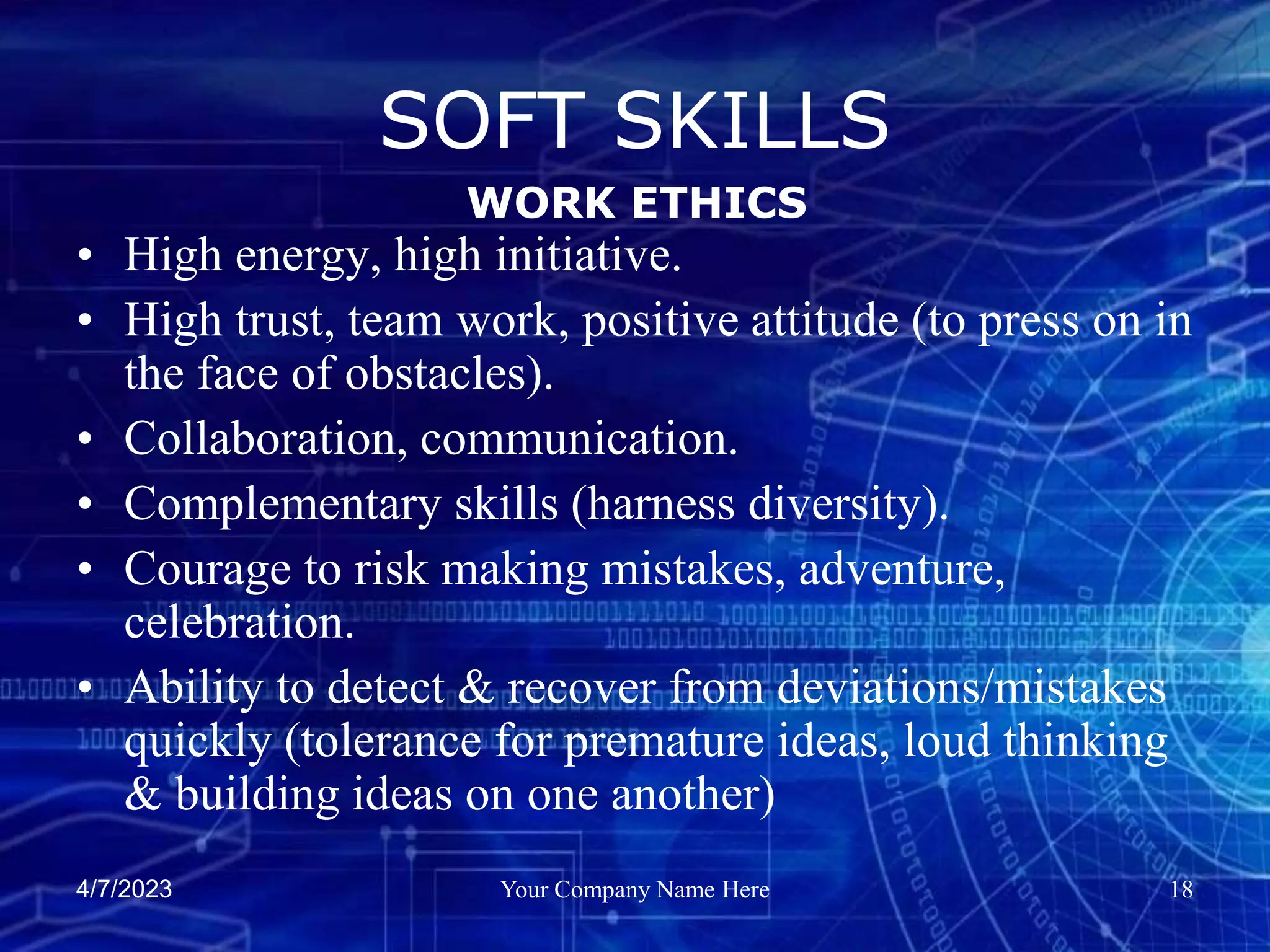 4/7/2023 Your Company Name Here 18
SOFT SKILLS
• High energy, high initiative.
• High trust, team work, positive attitude (to press on in
the face of obstacles).
• Collaboration, communication.
• Complementary skills (harness diversity).
• Courage to risk making mistakes, adventure,
celebration.
• Ability to detect & recover from deviations/mistakes
quickly (tolerance for premature ideas, loud thinking
& building ideas on one another)
WORK ETHICS
 
