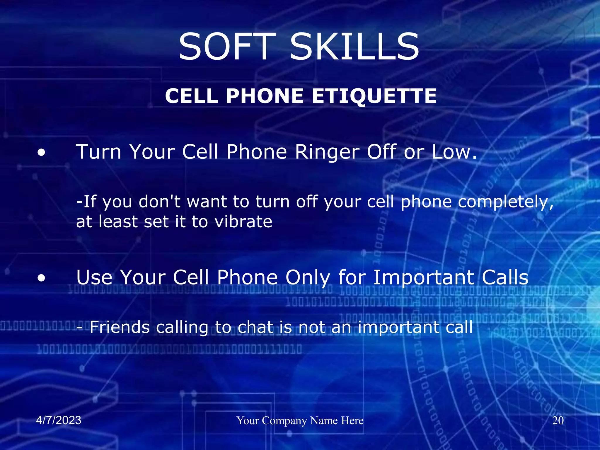 4/7/2023 Your Company Name Here 20
• Turn Your Cell Phone Ringer Off or Low.
-If you don't want to turn off your cell phone completely,
at least set it to vibrate
• Use Your Cell Phone Only for Important Calls
- Friends calling to chat is not an important call
SOFT SKILLS
CELL PHONE ETIQUETTE
 