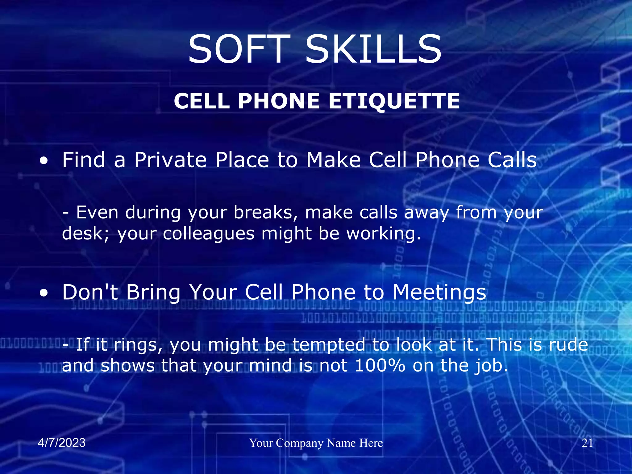 4/7/2023 Your Company Name Here 21
• Find a Private Place to Make Cell Phone Calls
- Even during your breaks, make calls away from your
desk; your colleagues might be working.
• Don't Bring Your Cell Phone to Meetings
- If it rings, you might be tempted to look at it. This is rude
and shows that your mind is not 100% on the job.
SOFT SKILLS
CELL PHONE ETIQUETTE
 