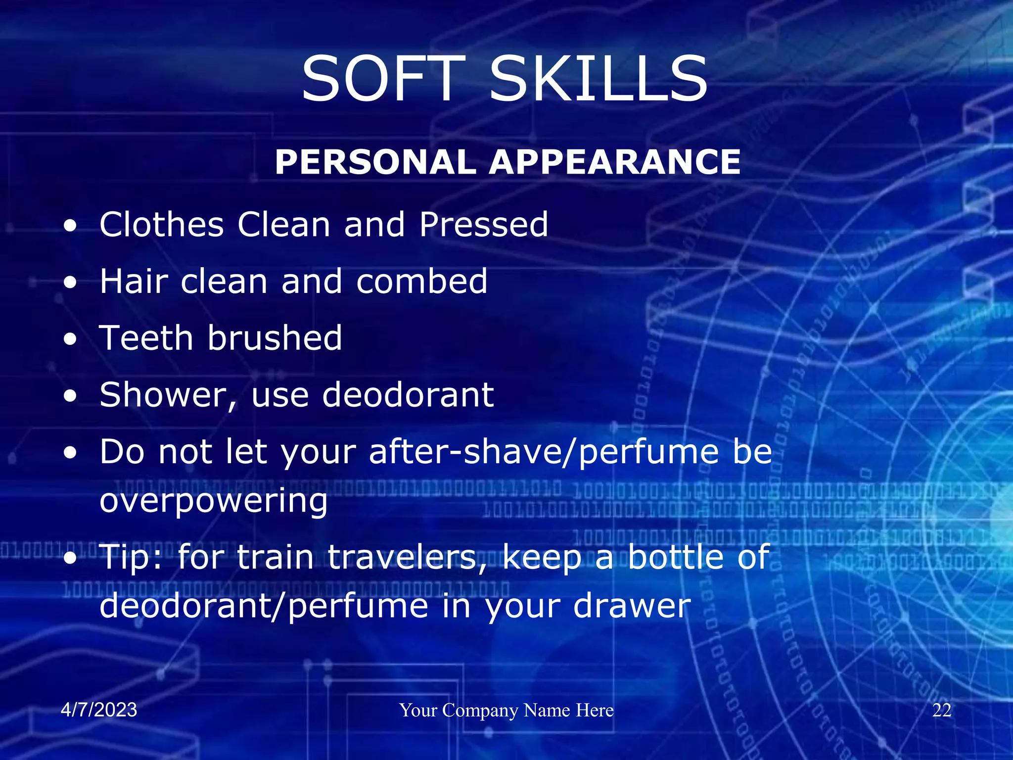 4/7/2023 Your Company Name Here 22
• Clothes Clean and Pressed
• Hair clean and combed
• Teeth brushed
• Shower, use deodorant
• Do not let your after-shave/perfume be
overpowering
• Tip: for train travelers, keep a bottle of
deodorant/perfume in your drawer
SOFT SKILLS
PERSONAL APPEARANCE
 