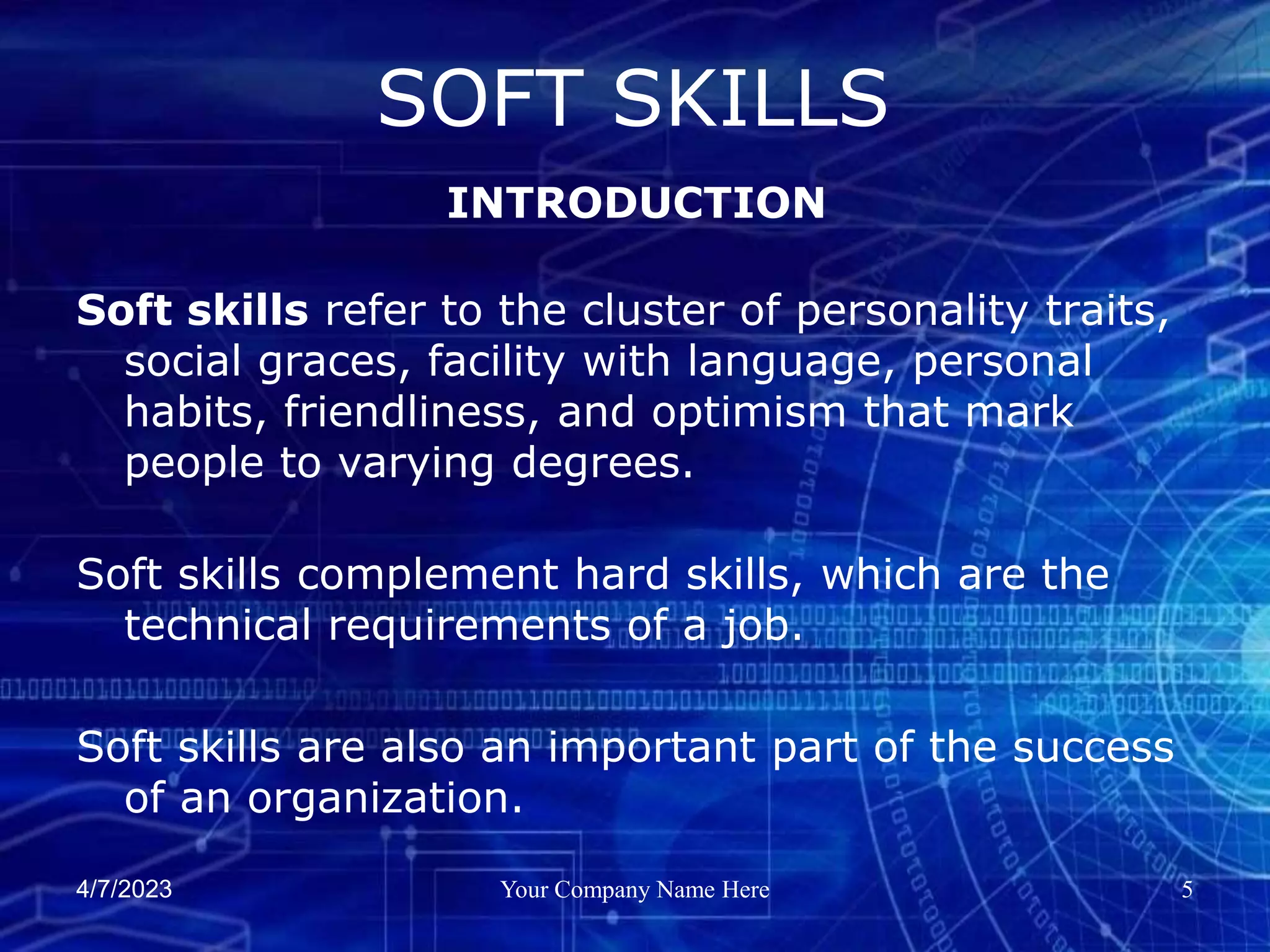 4/7/2023 Your Company Name Here 5
Soft skills refer to the cluster of personality traits,
social graces, facility with language, personal
habits, friendliness, and optimism that mark
people to varying degrees.
Soft skills complement hard skills, which are the
technical requirements of a job.
Soft skills are also an important part of the success
of an organization.
SOFT SKILLS
INTRODUCTION
 